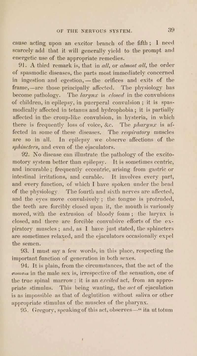 cause acting upon an excitor branch of the fifth; I need scarcely add that it will generally yield to the prompt and energetic use of the appropriate remedies. 91. A third remark is, that in al/, or almost all, the order of spasmodic diseases, the parts most immediately concerned in ingestion and egestion,—the orifices and exits of the frame,—are those principally affected. The physiology has become pathology. The larynx is closed in the convulsions of children, in epilepsy, in puerperal convulsion ; it is spas- modically affected in tetanus and hydrophobia; it is partially affected in the croup-like convulsion, in hysteria, in which there is frequently loss of voice, &amp;c. ‘The pharyng is af- fected in some of these diseases. The respdratory muscles are so in all. In epilepsy we observe affections of the sphincters, and even of the ejaculators. 92. No disease can illustrate the pathology of the excito- motory system better than epilepsy. It is sometimes centric, and incurable; frequently eccentric, arising from gastric or intestinal irritations, and curable. It involves every part, and every function, of which I have spoken under the head of the physiology. The fourth and sixth nerves are affected, and the eyes move convulsively ; the tongue is protruded, the teeth are forcibly closed upon it, the mouth is variously moved, with the extrusion of bloody foam; the larynx is closed, and there are forcible convulsive efforts of the ex- piratory muscles; and, as I have just stated, the sphincters are sometimes relaxed, and the ejaculators occasionally expel the semen. 93. I must say a few words, in this place, respecting the important function of generation in both sexes. 94. It is plain, from the circumstances, that the act of the cuvwoiz in the male sex is, irrespective of the sensation, one of the true spinal marrow: it is an excited act, from an appro- priate stimulus. This being wanting, the act of ejaculation is as impossible as that of deglutition without saliva or other appropriate stimulus of the muscles of the pharynx. 95. Gregory, speaking of this act, observes—-“ ita ut totum