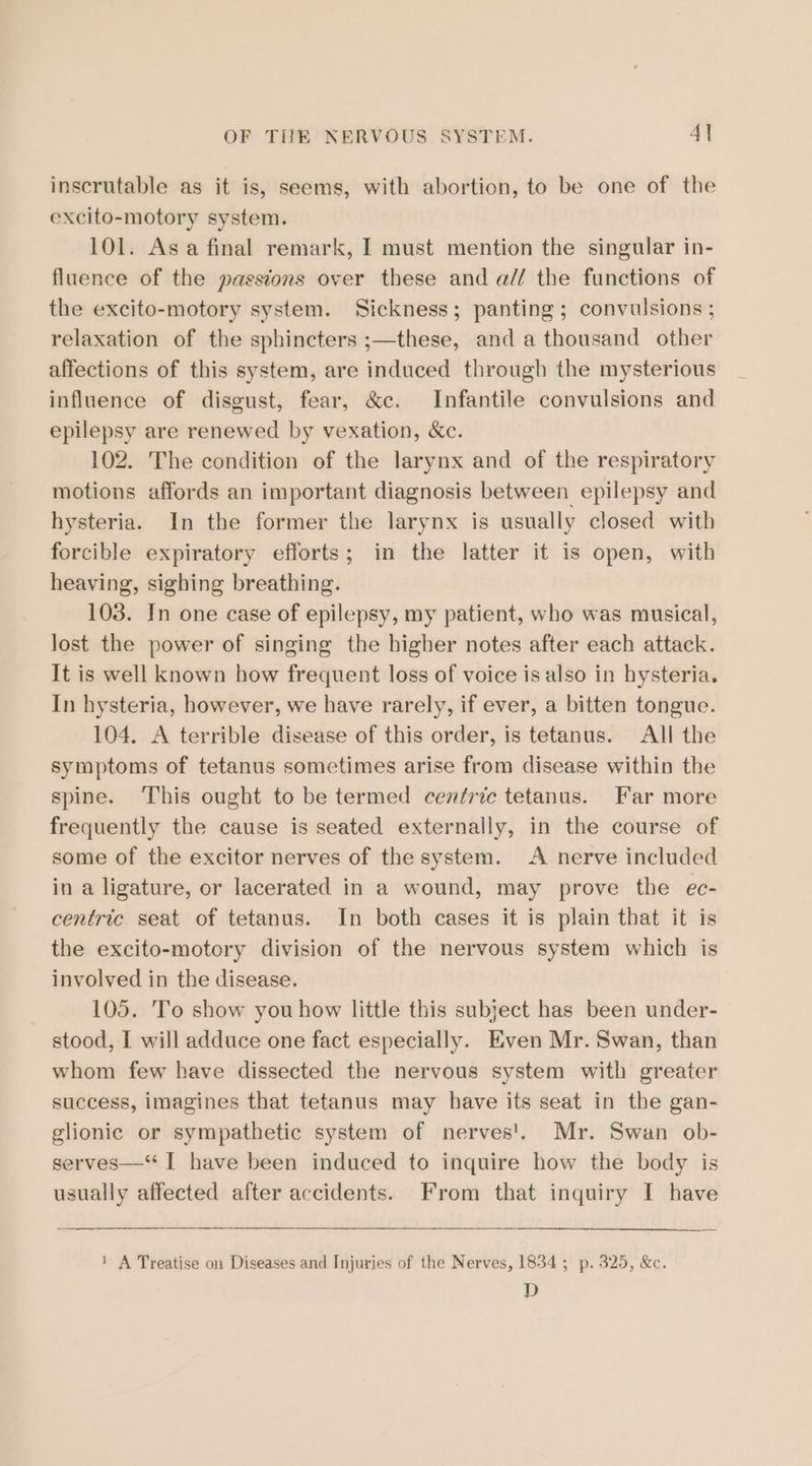 inscrutable as it is, seems, with abortion, to be one of the excito-motory system. 101. Asa final remark, I must mention the singular in- fluence of the passions over these and a// the functions of the excito-motory system. Sickness; panting; convulsions ; relaxation of the sphincters ;—these, and a thousand other affections of this system, are induced through the mysterious influence of disgust, fear, &amp;c. Infantile convulsions and epilepsy are renewed by vexation, &amp;c. 102. The condition of the larynx and of the respiratory motions affords an important diagnosis between epilepsy and hysteria. In the former the larynx is usually closed with forcible expiratory efforts; in the latter it is open, with heaving, sighing breathing. 103. In one case of epilepsy, my patient, who was musical, lost the power of singing the higher notes after each attack. It is well known how frequent loss of voice is also in hysteria. In hysteria, however, we have rarely, if ever, a bitten tongue. 104. A terrible disease of this order, is tetanus. All the symptoms of tetanus sometimes arise from disease within the spine. This ought to be termed cenfric tetanus. Far more frequently the cause is seated externally, in the course of some of the excitor nerves of the system. A nerve included in a ligature, or lacerated in a wound, may prove the ec- centric seat of tetanus. In both cases it is plain that it is the excito-motory division of the nervous system which is involved in the disease. 105. To show you how little this subject has been under- stood, I will adduce one fact especially. Even Mr. Swan, than whom few have dissected the nervous system with greater success, imagines that tetanus may have its seat in the gan- glionic or sympathetic system of nerves'. Mr. Swan ob- serves—“ I have been induced to inquire how the body is usually affected after accidents. From that inquiry I have 1 A Treatise on Diseases and Injuries of the Nerves, 1834; p. 325, &amp;c. D