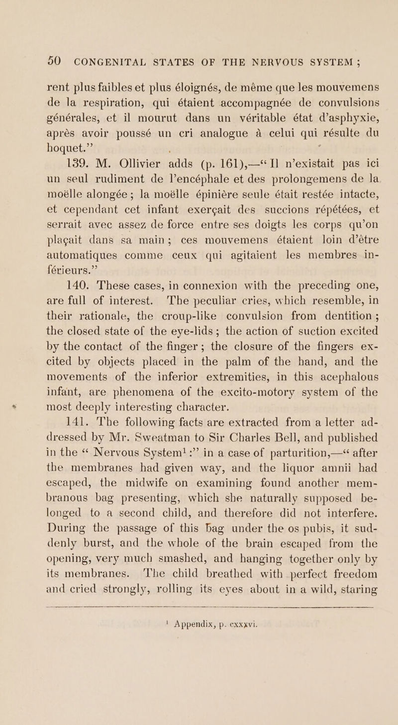 rent plus faibles et plus éloignés, de méme que les mouvemens de la respiration, qui étaient accompagnée de convulsions générales, et il mourut dans un véritable état d’asphyxie, aprés avoir poussé un cri analogue a celui qui résulte du hoquet.” ; ‘ 139. M. Ollivier adds (p. 161),—‘“) n’existait pas ici un seul rudiment de Vencéphale et des prolongemens de la moélle alongée; la moélle épiniére seule était restée intacte, et cependant cet infant exergait des succions répétées, et serrait avec assez de force entre ses doigts les corps qu’on plagait dans sa main; ces mouvemens étaient loin d’étre automatiques comme ceux qui agitaient les membres in- {érieurs.” 140. These cases, in connexion with the preceding one, are full of interest. The peculiar cries, which resemble, in their rationale, the croup-like convulsion from dentition ; the closed state of the eye-lids; the action of suction excited by the contact of the finger; the closure of the fingers ex- cited by objects placed in the palm of the hand, and the movements of the inferior extremities, in this acephalous infant, are phenomena of the excito-motory system of the most deeply interesting character. 141. The following facts are extracted from a letter ad- dressed by Mr. Sweatman to Sir Charles Bell, and published in the * Nervous System!:” in a case of parturition,—&lt; after the membranes had given way, and the liquor amnii had escaped, the midwife on examining found another mem- branous bag presenting, which she naturally supposed _be- longed to a second child, and therefore did not interfere. During the passage of this bag under the os pubis, it sud- denly burst, and the whole of the brain escaped from the opening, very much smashed, and hanging together only by its membranes. ‘The child breathed with perfect freedom and cried strongly, rolling its eyes about in a wild, staring | Appendix, p. cxxxvi.