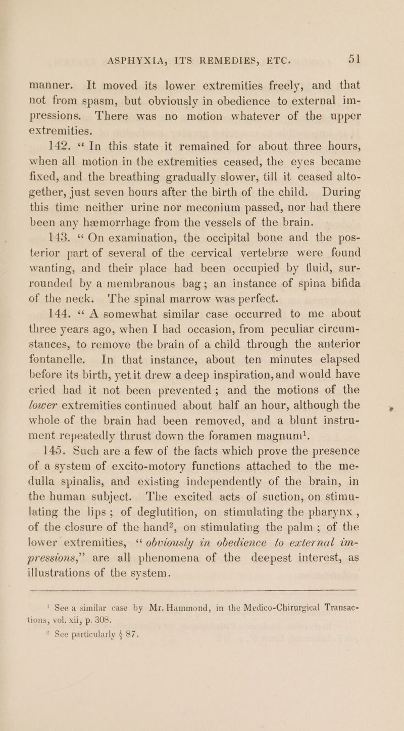 manner. It moved its lower extremities freely, and that not from spasm, but obviously in obedience to external im- pressions. There was no motion whatever of the upper extremities. . 142. “In this state it remained for about three hours, when all motion in the extremities ceased, the eyes became fixed, and the breathing gradually slower, till it ceased alto- gether, just seven hours after the birth of the child. During this time neither urine nor meconium passed, nor had there been any hemorrhage from the vessels of the brain. 143. “ On examination, the occipital bone and the pos- terior part of several of the cervical vertebree were found wanting, and their place had been occupied by tluid, sur- rounded by a membranous bag; an instance of spina bifida of the neck. ‘The spinal marrow was perfect. 144. « A somewhat similar case occurred to me about three years ago, when I had occasion, from peculiar circum- stances, to remove the brain of a child through the anterior fontanelle. In that instance, about ten minutes elapsed before its birth, yet it drew adeep inspiration, and would have cried had it not been prevented; and the motions of the lower extremities continued about half an hour, although the whole of the brain had been removed, and a blunt instru- ment repeatedly thrust down the foramen magnum}. 145. Such are a few of the facts which prove the presence of a system of excito-motory functions attached to the me- dulla spinalis, and existing independently of the brain, in the human subject. The excited acts of suction, on stimu- lating the lips; of deglutition, on stimulating the pharynx , of the closure of the hand?, on stimulating the palm ; of the lower extremities, ‘‘ obviously in obedience to external im- pressions,’ are all phenomena of the deepest interest, as illustrations of the system. ' See a similar case by Mr. Hammond, in the Medico-Chirurgical Transac- tions, vol, xii, p. 308.