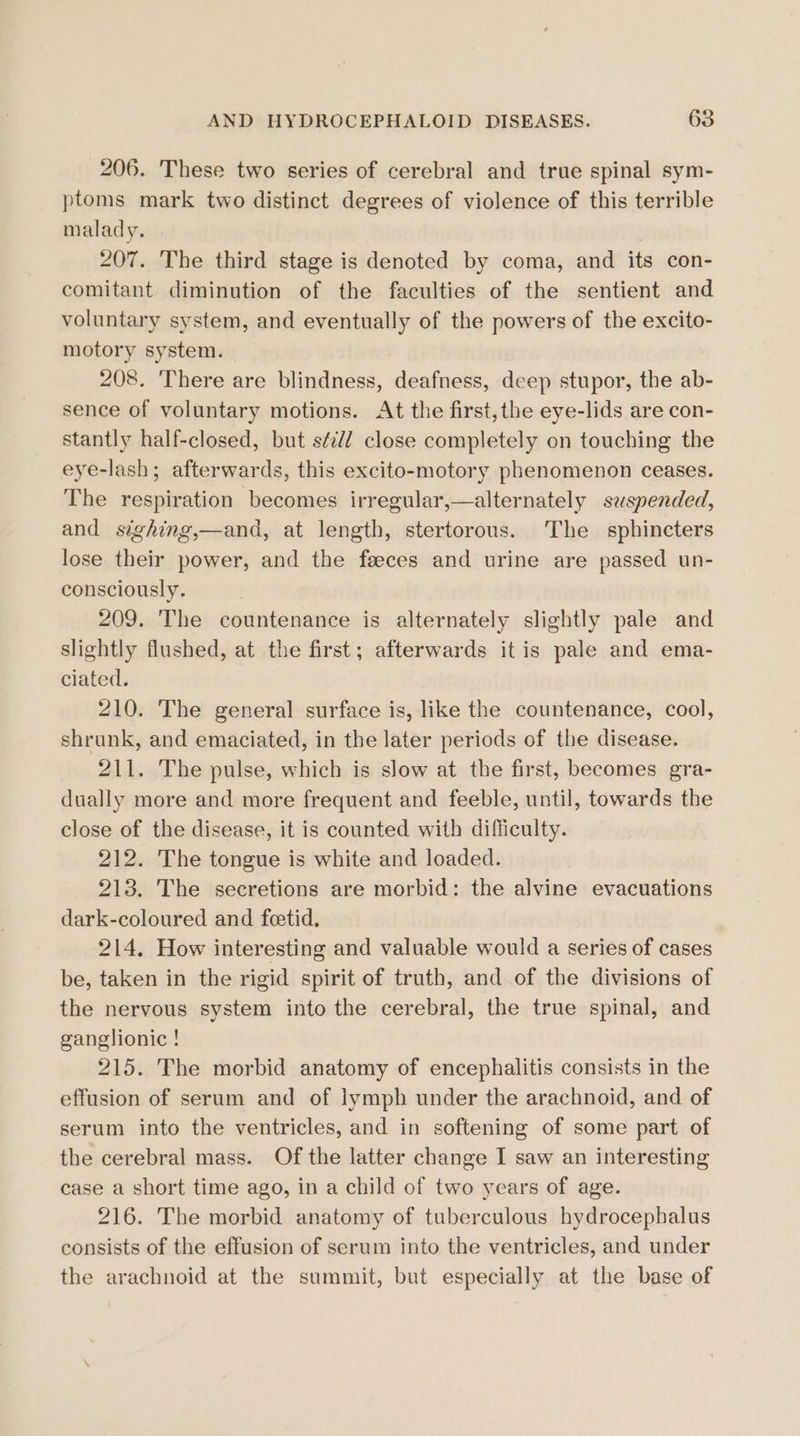 206. These two series of cerebral and true spinal sym- ptoms mark two distinct degrees of violence of this terrible malady. : 207. The third stage is denoted by coma, and its con- comitant diminution of the faculties of the sentient and voluntary system, and eventually of the powers of the excito- motory system. 208. There are blindness, deafness, deep stupor, the ab- sence of voluntary motions. At the first,the eye-lids are con- stantly half-closed, but séed close completely on touching the eye-lash; afterwards, this excito-motory phenomenon ceases. The respiration becomes irregular,—alternately suspended, and sighing,—and, at length, stertorous. The sphincters lose their power, and the faeces and urine are passed un- consciously. 209. The countenance is alternately slightly pale and slightly flushed, at the first; afterwards it is pale and ema- ciated. 210. The general surface is, like the countenance, cool, shrunk, and emaciated, in the later periods of the disease. 211. The pulse, which is slow at the first, becomes gra- dually more and more frequent and feeble, until, towards the close of the disease, it is counted with difficulty. 212. The tongue is white and loaded. 213. The secretions are morbid: the alvine evacuations dark-coloured and feetid. 214. How interesting and valuable would a series of cases be, taken in the rigid spirit of truth, and of the divisions of the nervous system into the cerebral, the true spinal, and ganglionic ! 215. The morbid anatomy of encephalitis consists in the effusion of serum and of lymph under the arachnoid, and of serum into the ventricles, and in softening of some part of the cerebral mass. Of the latter change I saw an interesting case a short time ago, in a child of two years of age. 216. The morbid anatomy of tuberculous hydrocephalus consists of the effusion of serum into the ventricles, and under the arachnoid at the summit, but especially at the base of