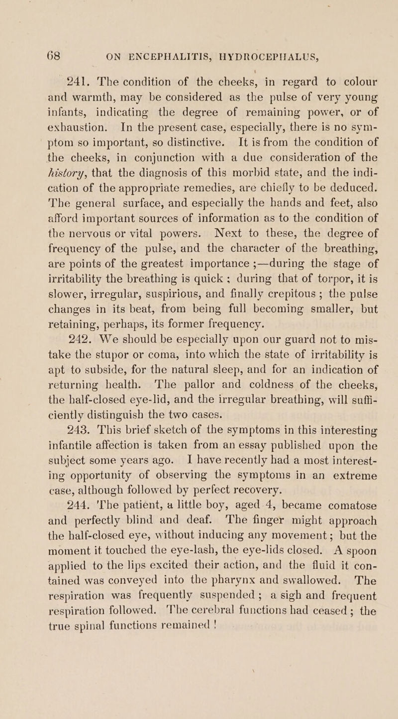 241. The condition of the cheeks, in regard to colour and warmth, may be considered as the pulse of very young infants, indicating the degree of remaining power, or of exhaustion. In the present case, especially, there is no sym- ptom so important, so distinctive. It is from the condition of the cheeks, in conjunction with a due consideration of the history, that the diagnosis of this morbid state, and the indi- cation of the appropriate remedies, are chiefly to be deduced. The general surface, and especially the hands and feet, also afford important sources of information as to the condition of the nervous or vital powers. Next to these, the degree of frequency of the pulse, and the character of the breathing, are points of the greatest importance ;—during the stage of irritability the breathing is quick ; during that of torpor, it is slower, irregular, suspirious, and finally crepitous ; the pulse changes in its beat, from being full becoming smaller, but retaining, perhaps, its former frequency. 242. We should be especially upon our guard not to mis- take the stupor or coma, into which the state of irritability is apt to subside, for the natural sleep, and for an indication of returning health. The pallor and coldness of the cheeks, the half-closed eye-lid, and the irregular breathing, will suffi- ciently distinguish the two cases. 243. This brief sketch of the symptoms in this interesting infantile affection is taken from an essay published upon the subject some years ago. I have recently had a most interest- ing opportunity of observing the symptoms in an extreme case, although followed by perfect recovery. 244. 'The patient, a little boy, aged 4, became comatose and perfectly blind and deaf. ‘The finger might approach the half-closed eye, without inducing any movement; but the moment it touched the eye-lash, the eye-lids closed. A spoon applied to the lips excited their action, and the fluid it con- tained was conveyed into the pharynx and swallowed. The respiration was frequently suspended ; a sigh and frequent respiration followed. ‘The cerebral functions had ceased ; the true spinal functions remained !