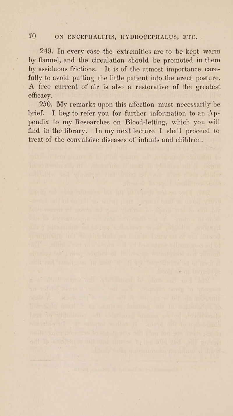 249. In every case the extremities are to be kept warm by flannel, and the circulation should be promoted in them by assiduous frictions. It is of the utmost importance care- fully to avoid putting the little patient into the erect posture. A free current of air is also a restorative of the greatest efficacy. 250. My remarks upon this affection must necessarily be brief. I beg to refer you for further information to an Ap- pendix to my Researches on Blood-letting, which you will find in the library. In my next lecture I shall proceed to treat of the convulsive diseases of infants and children.