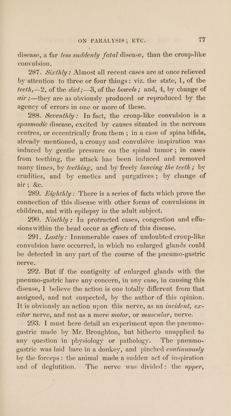 disease, a far less suddenly fatal disease, than the croup-like convulsion. 287. Sixthly: Almost all recent cases are at once relieved by attention to three or four things: viz. the state, 1, of the teeth, —2, of the diet ;—3, of the bowels; and, 4, by change of air ;—they are as obviously produced or reproduced by the agency of errors in one or more of these. 288. Seventhly: In fact, the croup-like convulsion is a spasmodic disease, excited by causes situated in the nervous centres, or eccentrically from them ; in a case of spina bifida, already mentioned, a croupy and convulsive inspiration was induced by gentle pressure on the spinal tumor; in cases from teething, the attack has been induced and removed many times, by ¢eething, and by freely lancing the teeth ; by crudities, and by emetics and purgatives; by change of air; &amp;c. 289. Highthly: There is a series of facts which prove the connection of this disease with other forms of convulsions in children, and with epilepsy in the adult subject. 290. Minthly: In protracted cases, congestion and effu- sions within the head occur as effects of this disease. 291. Lastly: Innumerable cases of undoubted croup-like convulsion have occurred, in which no enlarged glands could be detected in any part of the course of the pneumo-gastric nerve. 292. But if the contiguity of enlarged glands with the pheumo-gastric have any concern, in any case, in causing this disease, I believe the action is one totally different from that assigned, and not suspected, by the author of this opinion. It is obviously an action upon this nerve, as an incident, ex- citor nerve, and not as a mere motor, or muscular, nerve. 293. I must here detail an experiment upon the pneumo- gastric made by Mr. Broughton, but hitherto unapplied to any question in physiology or pathology. ‘The pneumo- gastric was laid bare in a donkey, and pinched continuously by the forceps: the animal made a sudden act of inspiration and of deglutition. The nerve was divided: the upper,