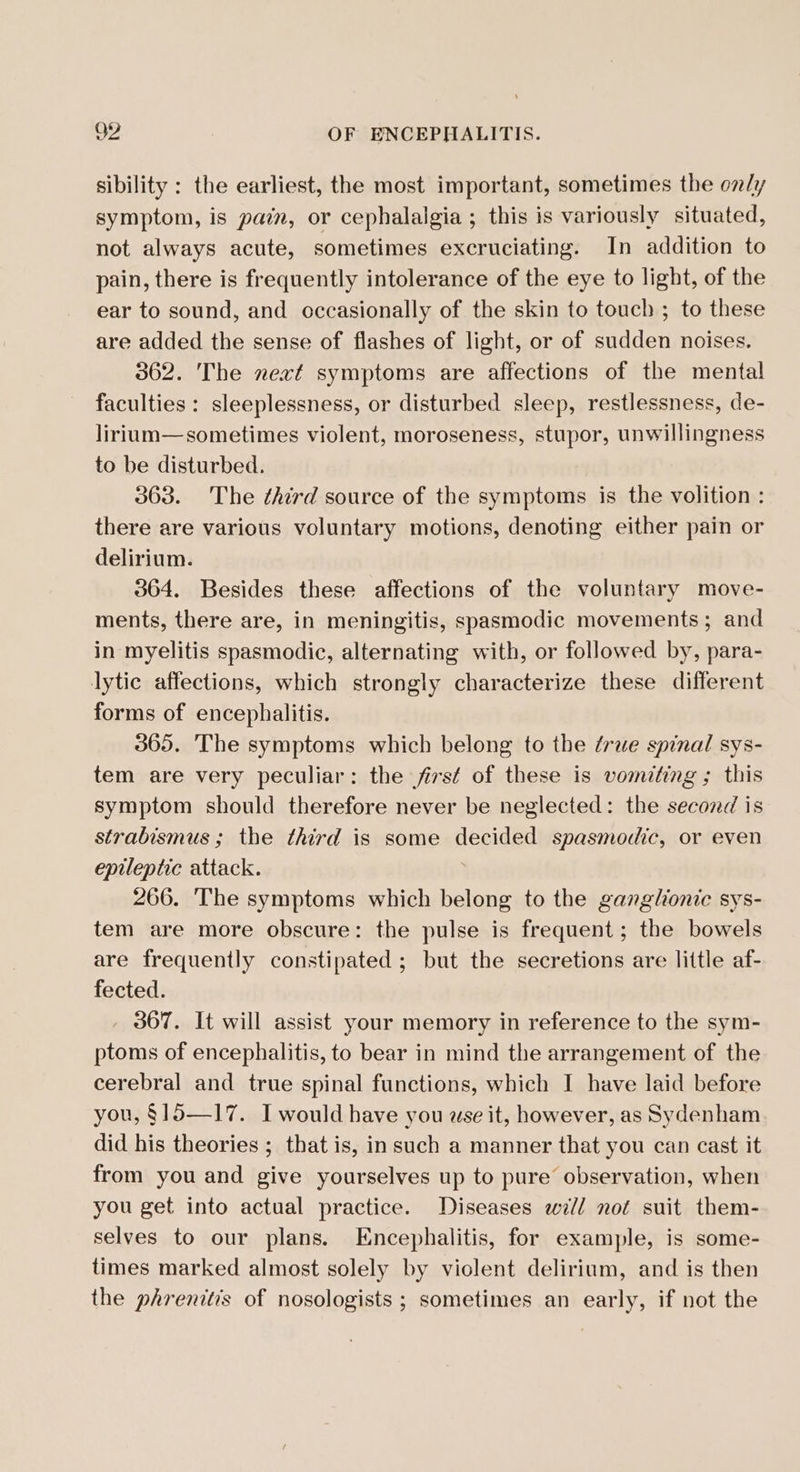 sibility : the earliest, the most important, sometimes the oz/y symptom, is pain, or cephalalgia ; this is variously situated, not always acute, sometimes excruciating. In addition to pain, there is frequently intolerance of the eye to light, of the ear to sound, and occasionally of the skin to touch ; to these are added the sense of flashes of light, or of sudden noises. 362. The next symptoms are affections of the mental faculties : sleeplessness, or disturbed sleep, restlessness, de- lirium—sometimes violent, moroseness, stupor, unwillingness to be disturbed. 363. The third source of the symptoms is the volition : there are various voluntary motions, denoting either pain or delirium. 364. Besides these affections of the voluntary move- ments, there are, in meningitis, spasmodic movements ; and in myelitis spasmodic, alternating with, or followed by, para- lytic affections, which strongly characterize these different forms of encephalitis. 365. The symptoms which belong to the ¢rue spinal sys- tem are very peculiar: the first of these is vomiting ; this symptom should therefore never be neglected: the second is strabismus; the third is some decided spasmodic, or even epileptic attack. 266. The symptoms which belong to the ganglionic sys- tem are more obscure: the pulse is frequent; the bowels are frequently constipated ; but the secretions are little af- fected. , 367. It will assist your memory in reference to the sym- ptoms of encephalitis, to bear in mind the arrangement of the cerebral and true spinal functions, which I have laid before you, §15—17. I would have you wse it, however, as Sydenham did his theories ; that is, in such a manner that you can cast it from you and give yourselves up to pure observation, when you get into actual practice. Diseases will not suit them- selves to our plans. Encephalitis, for example, is some- times marked almost solely by violent delirium, and is then the phrenitis of nosologists ; sometimes an early, if not the