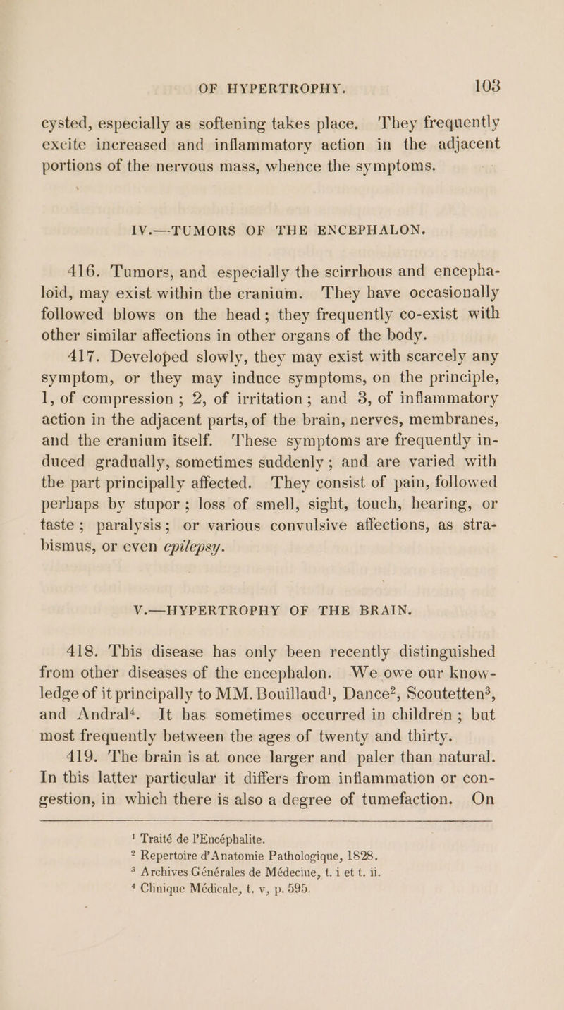 OF HYPERTROPHY. 1038 cysted, especially as softening takes place. ‘They frequently excite increased and inflammatory action in the adjacent portions of the nervous mass, whence the symptoms. IV.—TUMORS OF THE ENCEPHALON. 416. Tumors, and especially the scirrhous and encepha- loid, may exist within the cranium. They have occasionally followed blows on the head; they frequently co-exist with other similar affections in other organs of the body. 417. Developed slowly, they may exist with scarcely any symptom, or they may induce symptoms, on the principle, 1, of compression ; 2, of irritation; and 3, of inflammatory action in the adjacent parts, of the brain, nerves, membranes, and the cranium itself. ‘These symptoms are frequently in- duced gradually, sometimes suddenly ; and are varied with the part principally affected. They consist of pain, followed perhaps by stupor; loss of smell, sight, touch, hearing, or taste ; paralysis; or various convulsive affections, as stra- bismus, or even epilepsy. V.—HYPERTROPHY OF THE BRAIN. 418. This disease has only been recently distinguished from other diseases of the encephalon. We owe our know- ledge of it principally to MM. Bouillaud!, Dance”, Scoutetten?, and Andral‘. It has sometimes occurred in children ; but most frequently between the ages of twenty and thirty. 419. The brain is at once larger and paler than natural. In this latter particular it differs from inflammation or con- gestion, in which there is also a degree of tumefaction. On 1 Traité de ’Encéphalite. * Repertoire d’Anatomie Pathologique, 1828, 3 Archives Générales de Médecine, t. i et t. ii. 4 Clinique Médicale, t. v, p. 595.