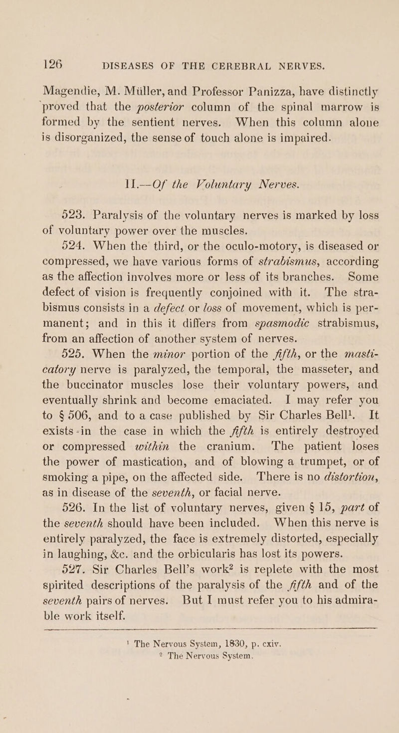 Magendie, M. Miiller, and Professor Panizza, have distinctly ‘proved that the posterior column of the spinal marrow is formed by the sentient nerves. When this column alone is disorganized, the sense of touch alone is impaired. I1.—Of the Voluntary Nerves. 023. Paralysis of the voluntary nerves is marked by loss of voluntary power over the muscles. 524, When the third, or the oculo-motory, is diseased or compressed, we have various forms of strabismus, according as the affection involves more or Jess of its branches. Some defect of vision is frequently conjoined with it. The stra- bismus consists in a defect or loss of movement, which is per- manent; and in this it differs from spasmodic strabismus, from an affection of another system of nerves. 525. When the mnor portion of the fifth, or the masti- catory nerve is paralyzed, the temporal, the masseter, and the buccinator muscles lose their voluntary powers, and eventually shrink and become emaciated. I may refer you to § 506, and to a case published by Sir Charles Bell!. It exists-in the case in which the /i/th is entirely destroyed or compressed within the cranium. The patient loses the power of mastication, and of blowing a trumpet, or of smoking a pipe, on the affected side. There is no distortion, as in disease of the seventh, or facial nerve. 526. In the list of voluntary nerves, given § 15, part of the seventh should have been included. When this nerve is entirely paralyzed, the face is extremely distorted, especially in laughing, &amp;c. and the orbicularis has lost its powers. 027. Sir Charles Bell’s work? is replete with the most spirited descriptions of the paralysis of the fifth and of the seventh pairs of nerves. But I must refer you to his admira- ble work itself. ' The Nervous System, 1830, p. cxiv. 2 The Nervous System.