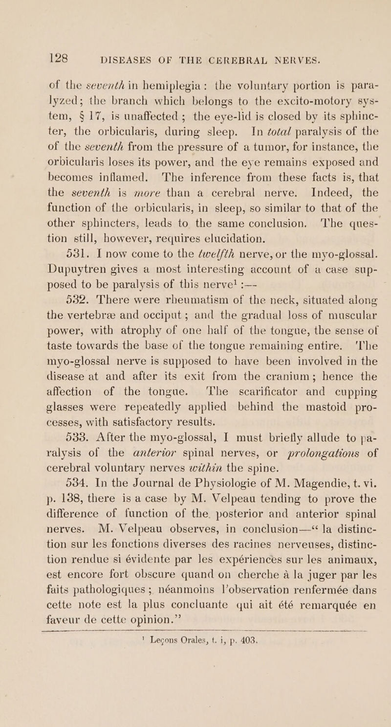 of the seventh in hemiplegia: the voluntary portion is para- lyzed; the branch which belongs to the excito-motory sys- tem, § 17, is unaffected ; the eye-lid is closed by its sphine- ter, the orbicularis, during sleep. In ¢otal paralysis of the of the seventh from the pressure of a tumor, for instance, the orbicularis loses its power, and the eye remains exposed and becomes inflamed. The inference from these facts is, that the seventh is more than a cerebral nerve. Indeed, the function of the orbicularis, in sleep, so similar to that of the other sphincters, leads to the same conclusion. The ques- tion still, however, requires elucidation. 531. I now come to the dwel//th nerve, or the myo-glossal. Dupuytren gives a most interesting account of a case sup- posed to be paralysis of this nerve! :—- 532. There were rheumatism of the neck, situated along the vertebree and occiput ; and the gradual loss of muscular power, with atrophy of one half of the tongue, the sense of taste towards the base of the tongue remaining entire. ‘The myo-glossal nerve is supposed to have been involved in the disease at and after its exit from the cranium; hence the affection of the tongue. ‘The scarificator and cupping glasses were repeatedly applied behind the mastoid pro- cesses, with satisfactory results. 533. After the myo-glossal, I must briefly allude to pa- ralysis of the anderior spinal nerves, or prolongations of cerebral voluntary nerves within the spine. 034. In the Journal de Physiologie of M. Magendie, t. vi. p. 138, there is a case by M. Velpeau tending to prove the difference of function of the. posterior and anterior spinal nerves. M. Velpeau observes, in conclusion—* la distinc- tion sur les fonctions diverses des racines nerveuses, distinc- tion rendue si évidente par les expériences sur les animaux, est encore fort obscure quand on cherche a la juger par les faits pathologiques ; néanmoins lVobservation renfermée dans cette note est la plus concluante qui ait été remarquée en faveur de cette opinion.” ' Lecons Orales, t. i, p. 403.