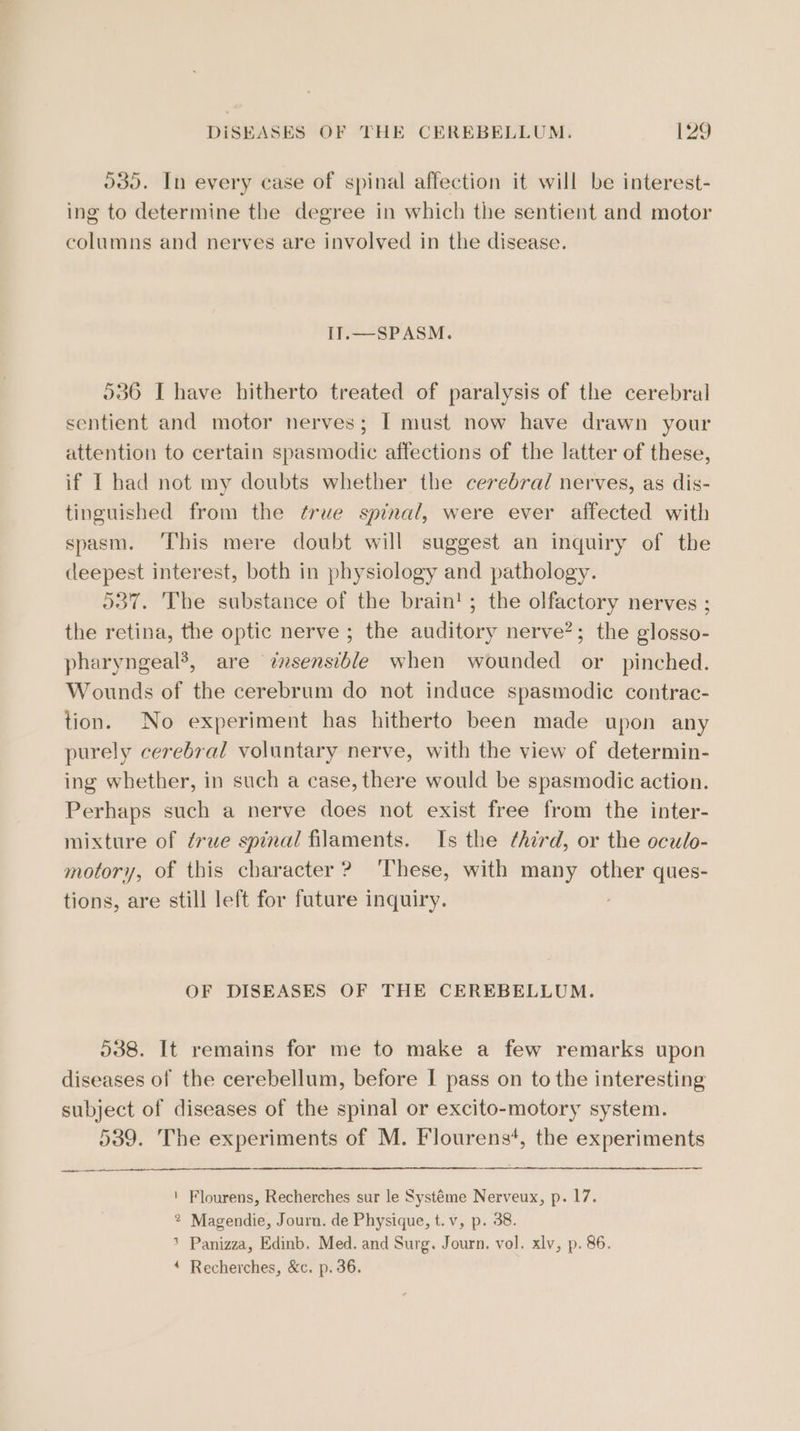 odo. In every case of spinal affection it will be interest- ing to determine the degree in which the sentient and motor columns and nerves are involved in the disease. IT.—SPASM. 536 [have hitherto treated of paralysis of the cerebral sentient and motor nerves; I must now have drawn your attention to certain spasmodic affections of the latter of these, if I had not my doubts whether the cerebral nerves, as dis- tinguished from the ¢rue spinal, were ever affected with spasm. ‘This mere doubt will suggest an inquiry of the deepest interest, both in physiology and pathology. 537. The substance of the brain'; the olfactory nerves ; the retina, the optic nerve ; the auditory nerve?; the glosso- pharyngeal’, are znsensible when wounded or pinched. Wounds of the cerebrum do not induce spasmodic contrac- tion. No experiment has hitherto been made upon any purely cerebral voluntary nerve, with the view of determin- ing whether, in such a case, there would be spasmodic action. Perhaps such a nerve does not exist free from the inter- mixture of ¢rue spinal filaments. Is the third, or the oculo- motory, of this character ? These, with many other ques- tions, are still left for future inquiry. OF DISEASES OF THE CEREBELLUM. 538. It remains for me to make a few remarks upon diseases of the cerebellum, before I pass on to the interesting subject of diseases of the spinal or excito-motory system. 539. The experiments of M. Flourens*, the experiments ' Flourens, Recherches sur le Systéme Nerveux, p. 17. 2 Magendie, Journ. de Physique, t.v, p. 38. &gt; Panizza, Edinb. Med. and Surg. Journ. vol. xlv, p. 86. ‘ Recherches, &amp;c. p. 36.