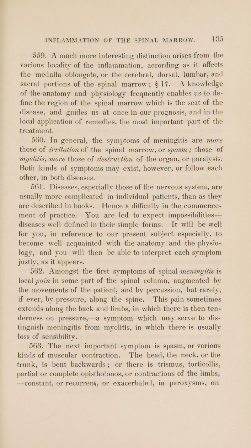 559. A much more interesting distinction arises from the various locality of the inflammation, according as it affects the medulla oblongata, or the cerebral, dorsal, lumbar, and sacral portions of the spinal marrow; § 17. A knowledge of the anatomy and physiology frequently enables us to de- fine the region of the spinal marrow which is the seat of the disease, and guides us at once in our prognosis, and in the Jocal application of remedies, the most important part of the treatment. 560. In general, the symptoms of meningitis are move those of irritation of the spinal marrow, or spasm; those of myelitis, more those of destruction of the organ, or paralysis. Both kinds of symptoms may exist, however, or follow each other, in both diseases. O61. Diseases, especially those of the nervous system, are usually more complicated in individual patients, than as they are described in books. Hence a difficulty in the commence- ment of practice. You are led to expect impossibilities— diseases well defined in their simple forms. It will be well for you, in reference to our present subject especially, to become well acquainted with the anatomy and the physio- logy, and you will then be able to interpret each symptom justly, as it appears. 562. Amongst the first symptoms of spinal meningitis is local pain in some part of the spinal column, augmented by the movements of the patient, and by percussion, but rarely, if ever, by pressure, along the spine. This pain sometimes extends along the back and limbs, in which there is then ten- derness on pressure,—a symptom which may serve to dis- tinguish meningitis from myelitis, in which there is usually loss of sensibility. 563. The next important symptom is spasm, or various kinds of muscular contraction. The head, the neck, or the trunk, is bent backwards; or there is trismus, torticollis, partial or complete opisthotonos, or contractions of the limbs, —constant, or recurrent, or exacerbated, in paroxysms, on