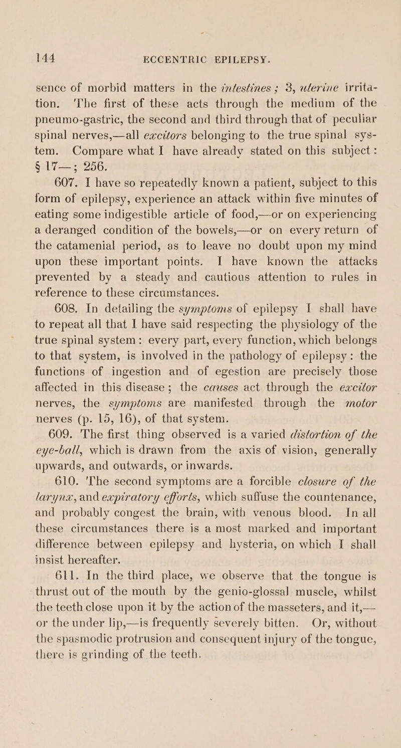 sence of morbid matters in the cn/estines ; 3, ulerine irrita- tion. ‘The first of these acts through the medium of the pneumo-gastric, the second and third through that of peculiar spinal nerves,—all excitors belonging to the true spinal sys- tem. Compare what I have already stated on this subject : § L7—; 256. 607. I have so repeatedly known a patient, subject to this form of epilepsy, experience an attack within five minutes of eating some indigestible article of food,—or on experiencing a deranged condition of the bowels,—or on every return of the catamenial period, as to leave no doubt upon my mind upon these important points. I have known the attacks prevented by a steady and cautious attention to rules in reference to these circumstances. 608. In detailing the symptoms of epilepsy I shall have to repeat all that I have said respecting the physiology of the true spinal system: every part, every function, which belongs to that system, is involved in the pathology of epilepsy: the functions of ingestion and of egestion are precisely those affected in this disease; the causes act through the excitor nerves, the symptoms are manifested through the motor nerves (p. 15, 16), of that system. 609. The first thing observed is a varied distortion of the eye-ball, which is drawn from the axis of vision, generally upwards, and outwards, or inwards. 610. ‘The second symptoms are a forcible closure of the larynx, and expiratory efforts, which suffuse the countenance, and probably congest the brain, with venous blood. In all these circumstances there is a most marked and important difference between epilepsy and hysteria, on which I shall msist hereafter. 611. In the third place, we observe that the tongue is thrust out of the mouth by the genio-glossal muscle, whilst the teeth close upon it by the action of the masseters, and it,— or the under lip,—is frequently severely bitten. Or, without the spasmodic protrusion and consequent injury of the tongue, there is grinding of the teeth.