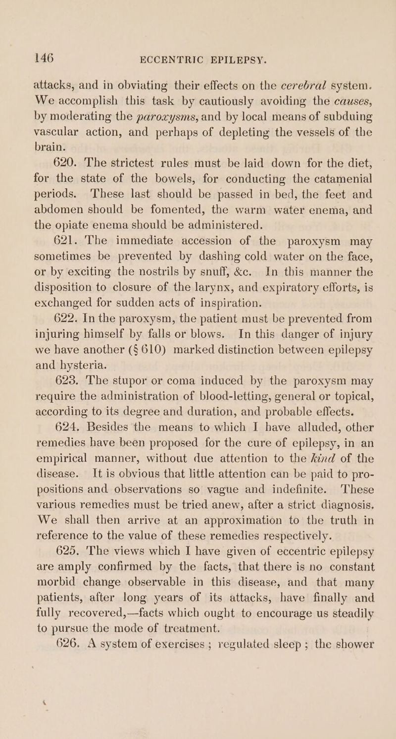 attacks, and in obviating their effects on the cerebral system. We accomplish this task by cautiously avoiding the causes, by moderating the paroxysms, and by local means of subduing vascular action, and perhaps of depleting the vessels of the brain. 620. The strictest rules must be laid down for the diet, for the state of the bowels, for conducting the catamenial periods. These last should be passed in bed, the feet and abdomen should be fomented, the warm water enema, and the opiate enema should be administered. 621. The immediate accession of the paroxysm may sometimes be prevented by dashing cold water on the face, or by exciting the nostrils by snuff, kc. In this manner the disposition to closure of the larynx, and expiratory efforts, is exchanged for sudden acts of inspiration. 622. In the paroxysm, the patient must be prevented from injuring himself by falls or blows. In this danger of injury we have another (§610) marked distinction between epilepsy and hysteria. 623. The stupor or coma induced by the paroxysm may require the administration of blood-letting, general or topical, according to its degree and duration, and probable effects. 624. Besides the means to which I have alluded, other remedies have been proposed for the cure of epilepsy, in an empirical manner, without due attention to the kind of the disease. It is obvious that little attention can be paid to pro- positions and observations so vague and indefinite. These various remedies must be tried anew, after a strict diagnosis. We shall then arrive at an approximation to the truth in reference to the value of these remedies respectively. 625. 'The views which I have given of eccentric epilepsy are amply confirmed by the facts, that there is no constant morbid change observable in this disease, and that many patients, after long years of its attacks, have finally and fully recovered,—facts which ought to encourage us steadily to pursue the mode of treatment. 626. A system of exercises ; regulated sleep ; the shower