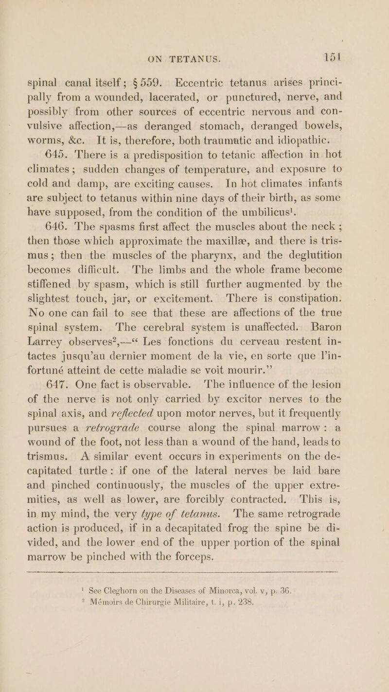 spinal canal itself; §559. Eccentric tetanus arises princi- pally from a wounded, lacerated, or punctured, nerve, and possibly from other sources of eccentric nervous and con- vulsive affection,—as deranged stomach, deranged bowels, worms, &amp;c. It is, therefore, both traumatic and idiopathic. 645. There is a predisposition to tetanic affection in hot climates; sudden changes of temperature, and exposure to cold and damp, are exciting causes. In hot climates infants are subject to tetanus within nine days of their birth, as some have supposed, from the condition of the umbilicus’. 646. The spasms first affect the muscles about the neck ; then those which approximate the maxilla, and there is tris- mus; then the muscles of the pharynx, and the deglutition becomes difficult. The limbs and the whole frame become stiffened by spasm, which is still further augmented by the slightest touch, jar, or excitement. There is constipation. No one can fail to see that these are affections of the true spinal system. The cerebral system is unaffected. Baron Larrey observes”, Les fonctions du cerveau restent in- tactes jusqu’au dernier moment de la vie, en sorte que Vin- fortuné atteint de cette maladie se voit mourir.”’ 647. One fact is observable. ‘The influence of the lesion of the nerve is not only carried by excitor nerves to the spinal axis, and reflected upon motor nerves, but it frequently pursues a retrograde course along the spinal marrow: a wound of the foot, not less than a wound of the hand, leads to trismus. A similar event occurs in experiments on the de- capitated turtle: if one of the lateral nerves be laid bare and pinched continuously, the muscles of the upper extre- mities, as well as lower, are forcibly contracted. ‘This is, in my mind, the very ¢ype of tetanus. 'The same retrograde action is produced, if in a decapitated frog the spine be di- vided, and the lower end of the upper portion of the spinal marrow be pinched with the forceps. ' See Cleghorn on the Diseases of Minorca, vol. v, p. 36. &gt; Mémoirs de Chirurgie Militaire, t. i, p. 238.