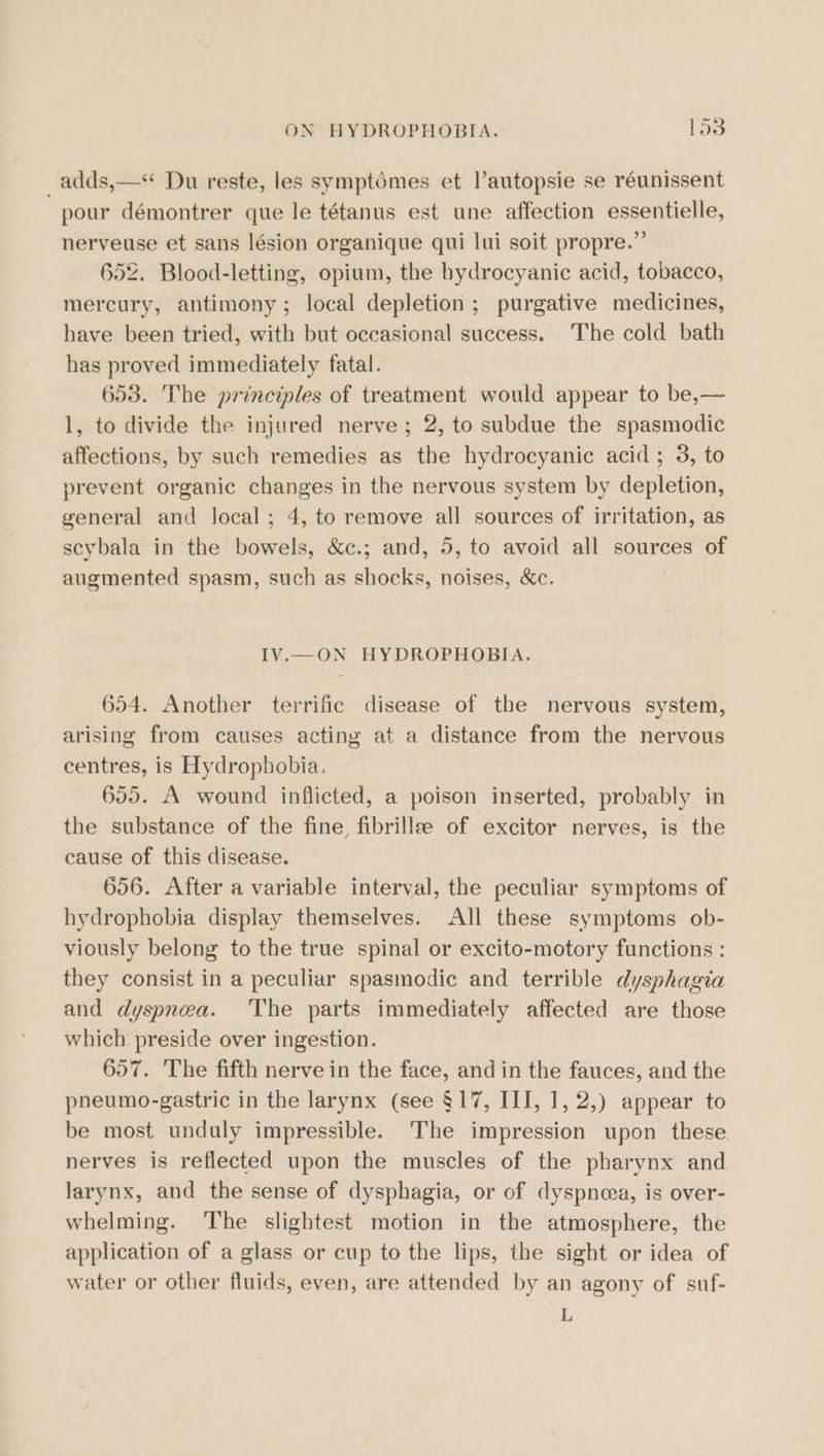 _adds,—* Du reste, les symptémes et lautopsie se réunissent pour démontrer que le tétanus est une affection essentielle, nerveuse et sans lésion organique qui lui soit propre.” 652. Blood-letting, opium, the bydrocyanic acid, tobacco, mercury, antimony; local depletion ; purgative medicines, have been tried, with but occasional success. The cold bath has proved immediately fatal. 653. The principles of treatment would appear to be,— 1, to divide the injured nerve; 2, to subdue the spasmodic affections, by such remedies as the hydrocyanic acid; 3, to prevent organic changes in the nervous system by depletion, general and local; 4, to remove all sources of irritation, as scybala in the bowels, &amp;c.; and, 5, to avoid all sources of augmented spasm, such as shocks, noises, &amp;c. IV.—ON HYDROPHOBIA. 654. Another terrific disease of the nervous system, arising from causes acting at a distance from the nervous centres, is Hydropbobia, 655. A wound inflicted, a poison inserted, probably in the substance of the fine fibrillae of excitor nerves, is the cause of this disease. 656. After a variable interval, the peculiar symptoms of hydrophobia display themselves. All these symptoms ob- viously belong to the true spinal or excito-motory functions : they consist in a peculiar spasmodic and terrible dysphagia and dyspnea. The parts immediately affected are those which preside over ingestion. 657. The fifth nerve in the face, and in the fauces, and the pneumo-gastric in the larynx (see §17, III, 1, 2,) appear to be most unduly impressible. The impression upon these nerves is reflected upon the muscles of the pharynx and larynx, and the sense of dysphagia, or of dyspncea, is over- whelming. The slightest motion in the atmosphere, the application of a glass or cup to the lips, the sight or idea of water or other fluids, even, are attended by an agony of suf- L