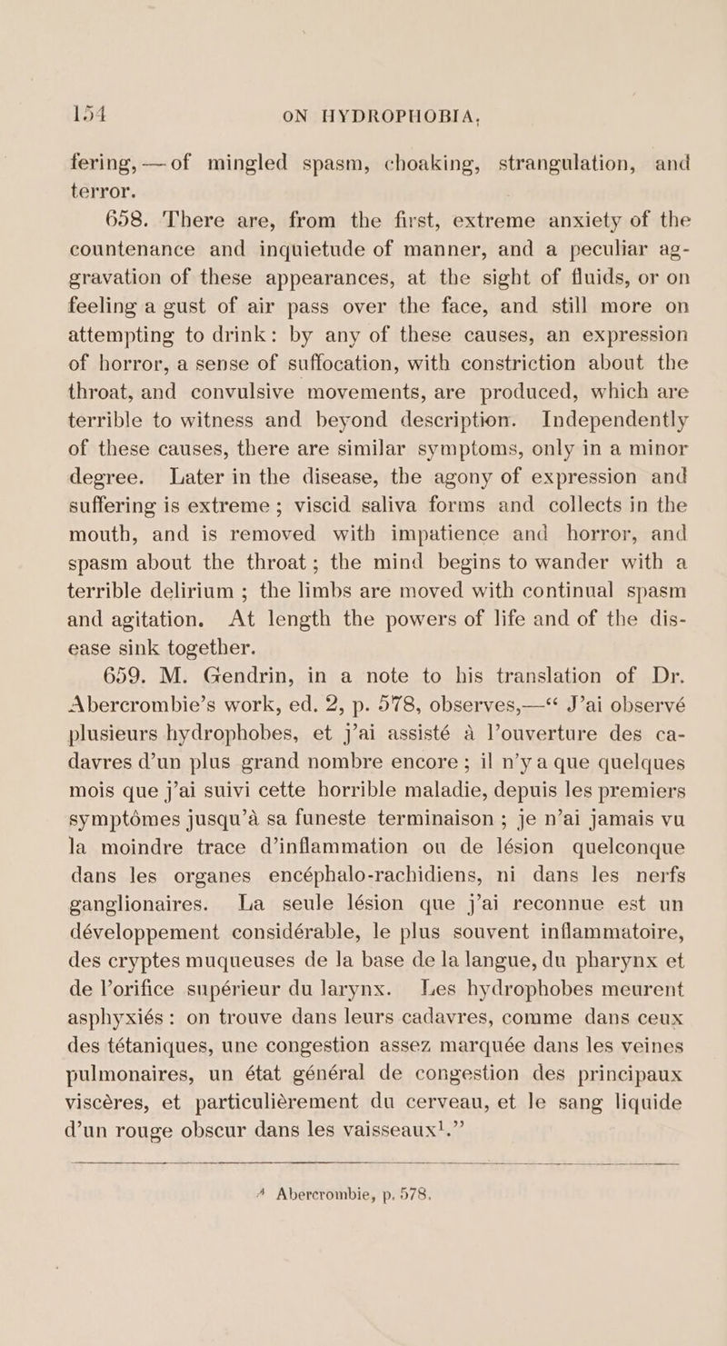 fering, —of mingled spasm, choaking, strangulation, and terror. ) 658. There are, from the first, extreme anxiety of the countenance and inquietude of manner, and a peculiar ag- gravation of these appearances, at the sight of fluids, or on feeling a gust of air pass over the face, and still more on attempting to drink: by any of these causes, an expression of horror, a sense of suffocation, with constriction about the throat, and convulsive movements, are produced, which are terrible to witness and beyond description. Independently of these causes, there are similar symptoms, only in a minor degree. Later in the disease, the agony of expression and suffering is extreme; viscid saliva forms and collects in the mouth, and is removed with impatience and horror, and spasm about the throat; the mind begins to wander with a terrible delirium ; the limbs are moved with continual spasm and agitation. At length the powers of life and of the dis- ease sink together. 659. M. Gendrin, in a note to his translation of Dr. Abercrombie’s work, ed. 2, p. 578, observes,—“ J’ai observé plusieurs hydrophobes, et j’ai assisté a l’ouverture des ca- davres d’un plus grand nombre encore ; il n’y a que quelques mois que j’ai suivi cette horrible maladie, depuis les premiers symptémes jusqu’a sa funeste terminaison ; je n’ai jamais vu la moindre trace d’inflammation ou de lésion quelconque dans les organes encéphalo-rachidiens, ni dans les nerfs ganglionaires. La seule lésion que j’ai reconnue est un développement considérable, le plus souvent inflammatoire, des cryptes muqueuses de la base de la langue, du pharynx et de Vorifice supérieur du larynx. Les hydrophobes meurent asphyxiés: on trouve dans leurs cadavres, comme dans ceux des tétaniques, une congestion assez marquée dans les veines pulmonaires, un état général de congestion des principaux viscéres, et particuliérement du cerveau, et le sang liquide d’un rouge obscur dans les vaisseaux!.” A Abercrombie, p. 578.