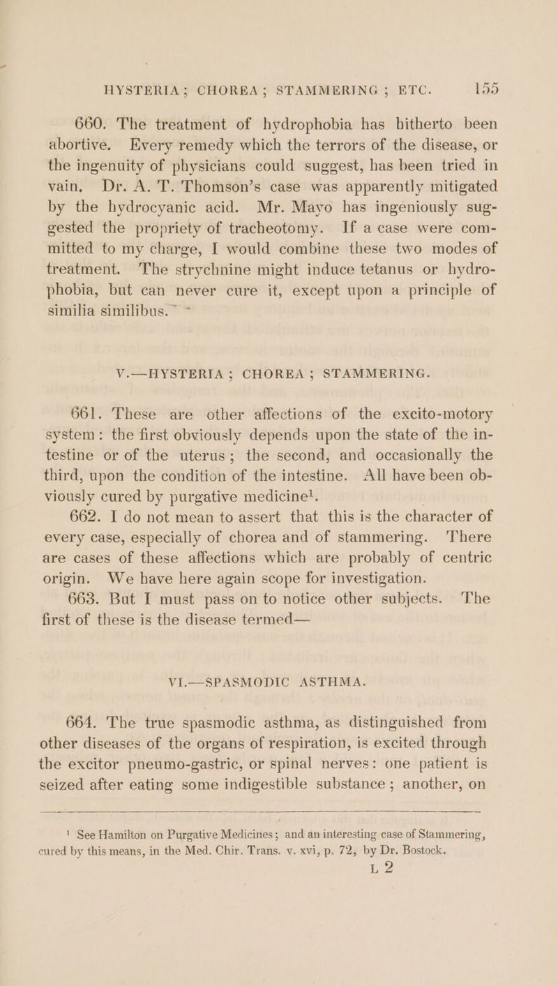 HYSTERIA; CHOREA; STAMMERING ; ETC. E30 660. The treatment of hydrophobia has hitherto been abortive. Every remedy which the terrors of the disease, or the ingenuity of physicians could suggest, has been tried in vain, Dr. A. 'T. Thomson’s case was apparently mitigated by the hydrocyanic acid. Mr. Mayo has ingeniously sug- gested the propriety of tracheotomy. If a case were com- mitted to my charge, I would combine these two modes of treatment. The strychnine might induce tetanus or hydro- phobia, but can never cure it, except upon a principle of similia similibus.~ ~ V.—HYSTERIA ; CHOREA ; STAMMERING. 661. These are other affections of the excito-motory system: the first obviously depends upon the state of the in- testine or of the uterus; the second, and occasionally the third, upon the condition of the intestine. All have been ob- viously cured by purgative medicine}. 662. I do not mean to assert that this is the character of every case, especially of chorea and of stammering. There are cases of these affections which are probably of centric origin. We have here again scope for investigation. 663. But I must pass on to notice other subjects. The first of these is the disease termed— VI.—SPASMODIC ASTHMA. 664. The true spasmodic asthma, as distinguished from other diseases of the organs of respiration, is excited through the excitor pneumo-gastric, or spinal nerves: one patient is seized after eating some indigestible substance ; another, on ' See Hamilton on Purgative Medicines; and an interesting case of Stammering, cured by this means, in the Med. Chir. Trans. v. xvi, p. 72, by Dr. Bostock. LZ