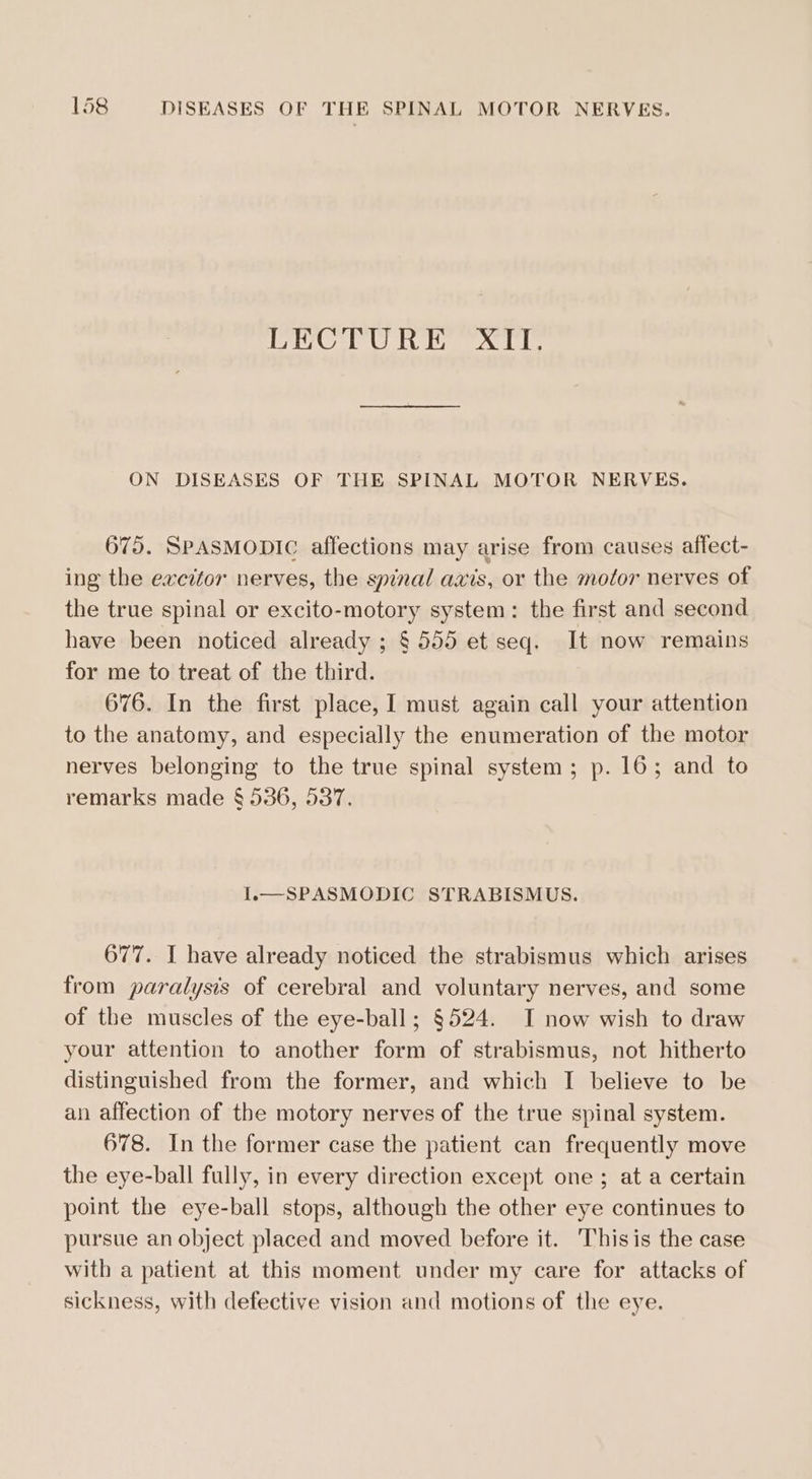 | yh, 9 al Wd Uiytedaal wl by ON DISEASES OF THE SPINAL MOTOR NERVES. 675. SPASMODIC affections may arise from causes affect- ing the excitor nerves, the spinal axis, or the motor nerves of the true spinal or excito-motory system: the first and second have been noticed already ; § 555 et seq. It now remains for me to treat of the third. 676. In the first place, I must again call your attention to the anatomy, and especially the enumeration of the motor nerves belonging to the true spinal system; p. 16; and to remarks made § 536, 537. I.—SPASMODIC STRABISMUS. 677. I have already noticed the strabismus which arises from paralysis of cerebral and voluntary nerves, and some of the muscles of the eye-ball; §524. I now wish to draw your attention to another form of strabismus, not hitherto distinguished from the former, and which I believe to be an affection of the motory nerves of the true spinal system. 678. In the former case the patient can frequently move the eye-ball fully, in every direction except one; at a certain point the eye-ball stops, although the other eye continues to pursue an object placed and moved before it. Thisis the case with a patient at this moment under my care for attacks of sickness, with defective vision and motions of the eye.