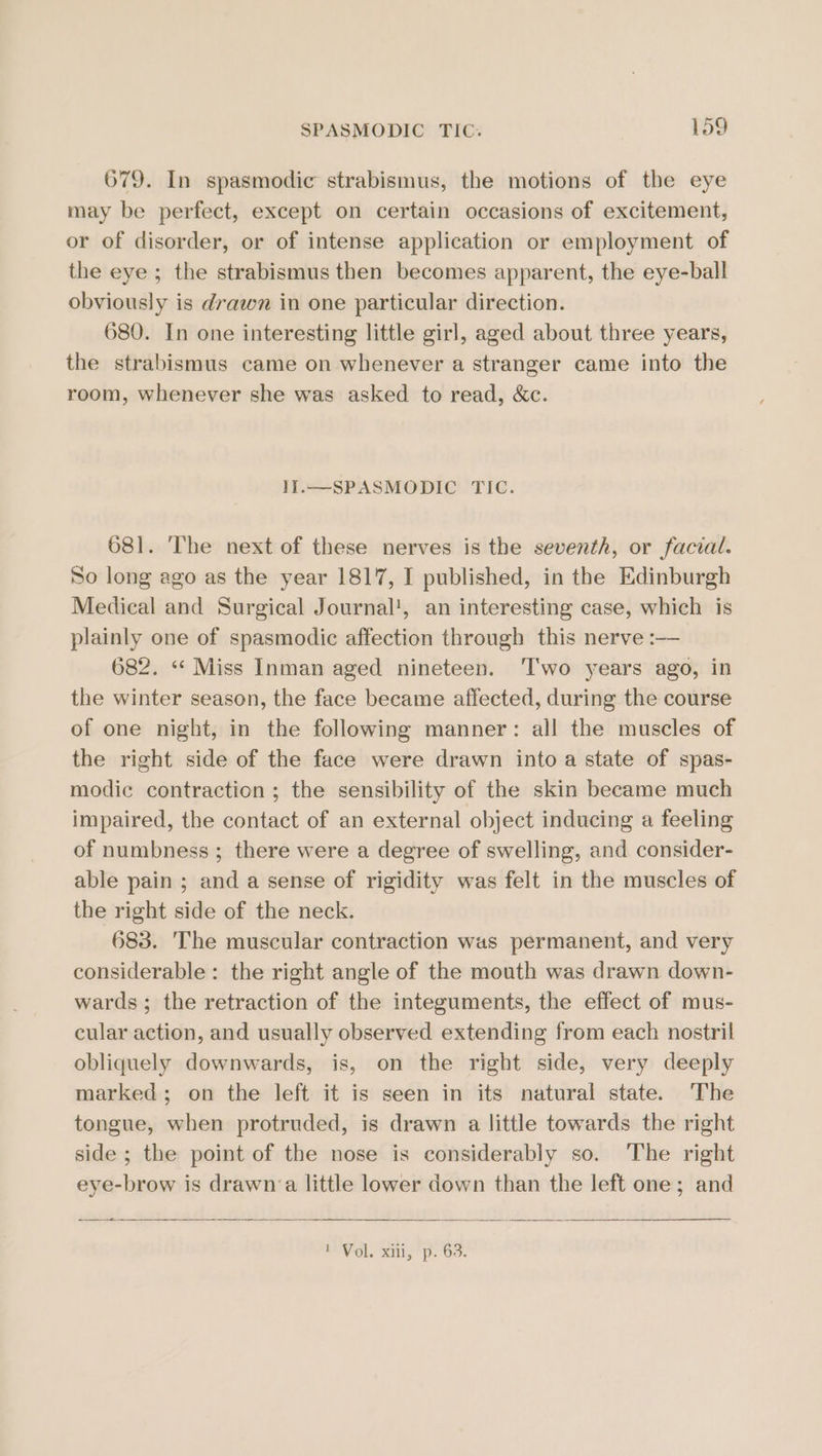 679. In spasmodic strabismus, the motions of the eye may be perfect, except on certain occasions of excitement, or of disorder, or of intense application or employment of the eye ; the strabismus then becomes apparent, the eye-ball obviously is drawn in one particular direction. 680. In one interesting little girl, aged about three years, the strabismus came on whenever a stranger came into the room, whenever she was asked to read, &amp;c. 1I.—SPASMODIC TIC. 681. The next of these nerves is the seventh, or facial. So long ago as the year 1817, I published, in the Edinburgh Medical and Surgical Journal!, an interesting case, which is plainly one of spasmodic affection through this nerve :—— 682. «* Miss Inman aged nineteen. ‘Two years ago, in the winter season, the face became affected, during the course of one night, in the following manner: all the muscles of the right side of the face were drawn into a state of spas- modic contraction ; the sensibility of the skin became much impaired, the contact of an external object inducing a feeling of numbness ; there were a degree of swelling, and consider- able pain ; and a sense of rigidity was felt in the muscles of the right side of the neck. 683. The muscular contraction was permanent, and very considerable: the right angle of the mouth was drawn down- wards; the retraction of the integuments, the effect of mus- cular action, and usually observed extending from each nostril obliquely downwards, is, on the right side, very deeply marked; on the left it is seen in its natural state. The tongue, when protruded, is drawn a little towards the right side ; the point of the nose is considerably so. The right eye-brow is drawn ‘a little lower down than the left one; and —~&lt;_— POV OL. Kis” ps OU.