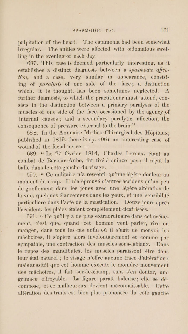 palpitation of the heart. ‘The catamenia had been somewhat irregular. ‘The ankles were affected with cedematous swel- ling in the evening of each day. 687. This case is deemed particularly interesting, as it establishes a distinct diagnosis between a spasmodic affec- fion, and a case, very similar in appearance, consist- ing of paralysis of one side of the face; a distinction which, it is thought, has been sometimes neglected. A further diagnosis, to which the practitioner must attend, con- sists in the distinction between a primary paralysis of the muscles of one side of the face, occasioned by the agency of internal causes; and a secondary paralytic affection, the consequence of pressure external to the brain.” 688. In the Annuaire Medico-Chirurgical des Hépitaux; published in 1819, there is (p. 406) an interesting case of wound of the facial nerve :— 689. “ Le 27 février 1814, Charles Leroux, étant au combat de Bar-sur-Aube, fut tiré 4 quinze pas; il recut la balle dans le cété gauche du visage. 690. “ Ce militaire n’a ressenti qu’une légére douleur au moment du coup. I] n’a éprouvé d’autres accidens qu’un peu de gonflement dans les joues avec une légére altération de la vue, quelques élancemens dans les yeux, et une sensibilité particuliére dans l’acte de la mastication. Douze jours aprés Vaccident, les plaies étaient complétement cicatrisées. 691. * Ce quwil y a de plus extraordinaire dans cet événe- ment, c’est que, quand cet homme veut parler, rire ou manger, dans tous les cas enfin ot il s’agit de mouvoir les machoires, il s’opére alors involontairement et comme par sympathie, une contraction des muscles sous-labiaux. Dans le repos des mandibules, les muscles paraissent étre dans leur état naturel ; le visage n’offre aucune trace d’altération ; mais aussit6t que cet homme exécute le moindre mouvement des mAachoires, il fait sur-le-champ, sans s’en douter, une grimace effroyable. La figure parait hideuse; elle se dé- compose, et ce malheureux devient méconnaissable. Cette altération des traits est bien plus prononcée du cété gauche