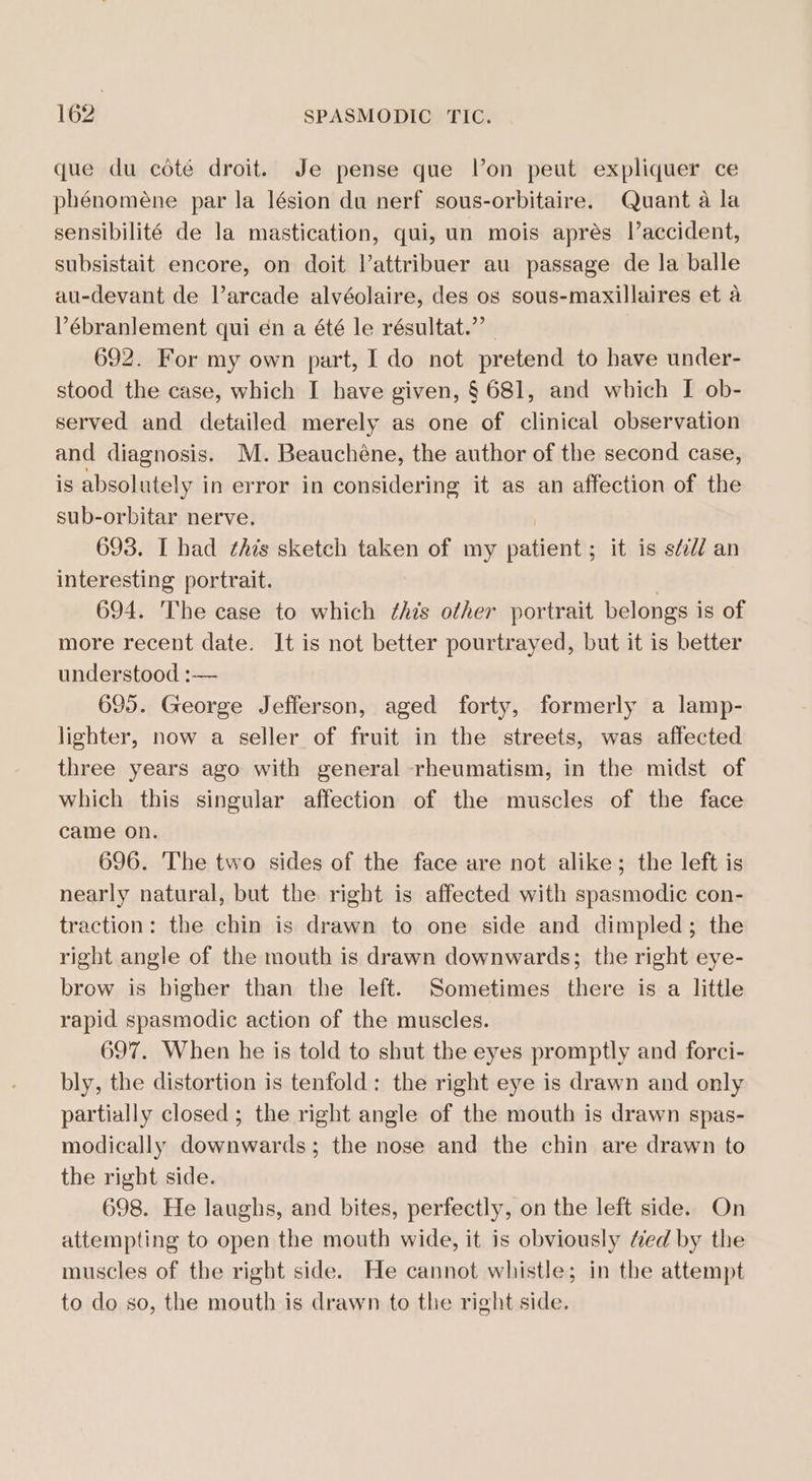 que du cdte droit. Je pense que l’on peut expliquer ce phénoméne par la lésion du nerf sous-orbitaire. Quant a la sensibilité de la mastication, qui, un mois apres l’accident, subsistait encore, on doit Vattribuer au passage de la balle au-devant de Varcade alvéolaire, des os sous-maxillaires et a Pébranlement qui én a été le résultat.”’ | 692. For my own part, I do not pretend to have under- stood the case, which I have given, § 681, and which I ob- served and detailed merely as one of clinical observation and diagnosis. M. Beauchéne, the author of the second case, is absolutely in error in considering it as an affection of the sub-orbitar nerve. i 693. I had this sketch taken of my patient; it is s¢i// an interesting portrait. 3 694. The case to which ¢his other portrait belongs is of more recent date. It is not better pourtrayed, but it is better understood :— 695. George Jefferson, aged forty, formerly a lamp- lighter, now a seller of fruit in the streets, was affected three years ago with general rheumatism, in the midst of which this singular affection of the muscles of the face came on. 696. The two sides of the face are not alike; the left is nearly natural, but the right is affected with spasmodic con- traction: the chin is drawn to one side and dimpled; the right angle of the mouth is drawn downwards; the right eye- brow is higher than the left. Sometimes there is a little rapid spasmodic action of the muscles. 697. When he is told to shut the eyes promptly and forci- bly, the distortion is tenfold: the right eye is drawn and only partially closed; the right angle of the mouth is drawn spas- modically downwards; the nose and the chin are drawn to the right side. 698. He laughs, and bites, perfectly, on the left side. On attempting to open the mouth wide, it is obviously fed by the muscles of the right side. He cannot whistle; in the attempt to do so, the mouth is drawn to the right side.