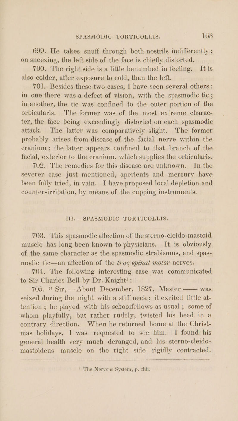 699. He takes snuff through both nostrils indifferently ; on sneezing, the left side of the face is chiefly distorted. 700. The right side is a little benumbed in feeling. It is also colder, after exposure to cold, than the left. 701. Besides these two cases, I have seen several others : in one there was a defect of vision, with the spasmodic tic ; in another, the tic was confined to the outer portion of the orbicularis. The former was of the most extreme charac- ter, the face being exceedingly distorted on each spasmodic attack. The latter was comparatively slight. The former probably arises from disease of the facial nerve within the cranium ; the latter appears confined to that branch of the facial, exterior to the cranium, which supplies the orbicularis. 702. 'The remedies for this disease are unknown. In the severer case just mentioned, aperients and mercury have been fully tried, in vain. I have proposed local depletion and counter-irritation, by means of the cupping instruments. III.—SPASMODIC TORTICOLLIS. 703. This spasmodic affection of the sterno-cleido-mastoid muscle has long been known to physicians. It is obviously of the same character as the spasmodic strabismus, and spas- modic tic—an affection of the true spinal motor nerves. ; 704. The following interesting case was communicated to Sir Charles Bell by Dr. Knight!: 705. “« Sir, — About December, 1827, Master was seized during the night with a stiff neck; it excited little at- tention ; he played with his schoolfellows as usual ; some of whom playfully, but rather rudely, twisted his head in a contrary direction. When he returned home at the Christ- mas holidays, I was requested to see him. I found his general health very much deranged, and his sterno-cleido- mastoideus muscle on the right side rigidly contracted.