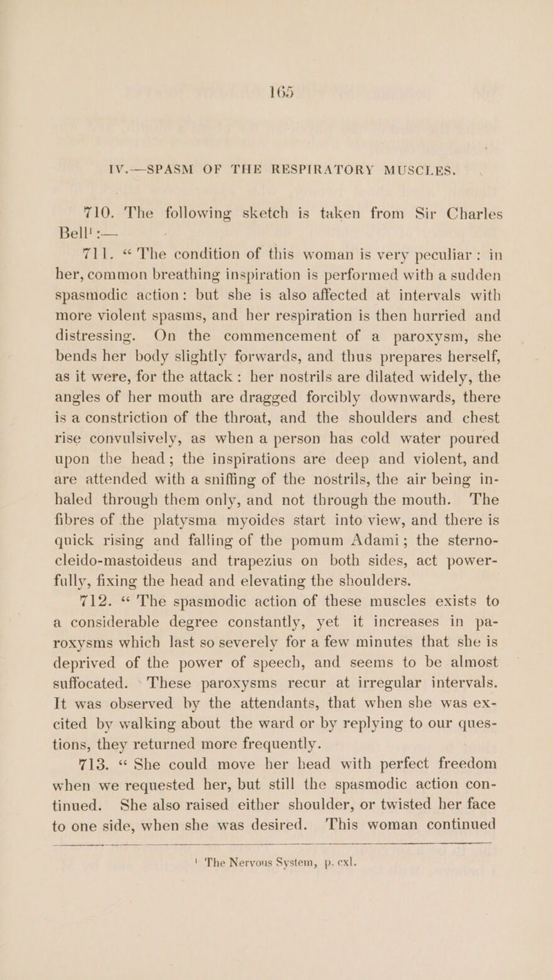 IV..—SPASM OF THE RESPIRATORY MUSCLES. 710. The following sketch is taken from Sir Charles Bell! :— 711. “The condition of this woman is very peculiar: in her, common breathing inspiration is performed with a sudden spasmodic action: but she is also affected at intervals with more violent spasms, and her respiration is then hurried and distressing. On the commencement of a paroxysm, she bends her body slightly forwards, and thus prepares herself, as it were, for the attack: her nostrils are dilated widely, the angles of her mouth are dragged forcibly downwards, there is a constriction of the throat, and the shoulders and chest rise convulsively, as when a person has cold water poured upon the head; the inspirations are deep and violent, and are attended with a sniffing of the nostrils, the air being in- haled through them only, and not through the mouth. The fibres of the platysma myoides start into view, and there is quick rising and falling of the pomum Adami; the sterno- cleido-mastoideus and trapezius on both sides, act power- fully, fixing the head and elevating the shoulders. 712. « The spasmodic action of these muscles exists to a considerable degree constantly, yet it increases in pa- roxysms which last so severely for a few minutes that she is deprived of the power of speech, and seems to be almost suffocated. These paroxysms recur at irregular intervals. It was observed by the attendants, that when she was ex- cited by walking about the ward or by replying to our ques- tions, they returned more frequently. 713. *“* She could move her head with perfect eed when we requested her, but still the spasmodic action con- tinued. She also raised either shoulder, or twisted her face to one side, when she was desired. 'This woman continued