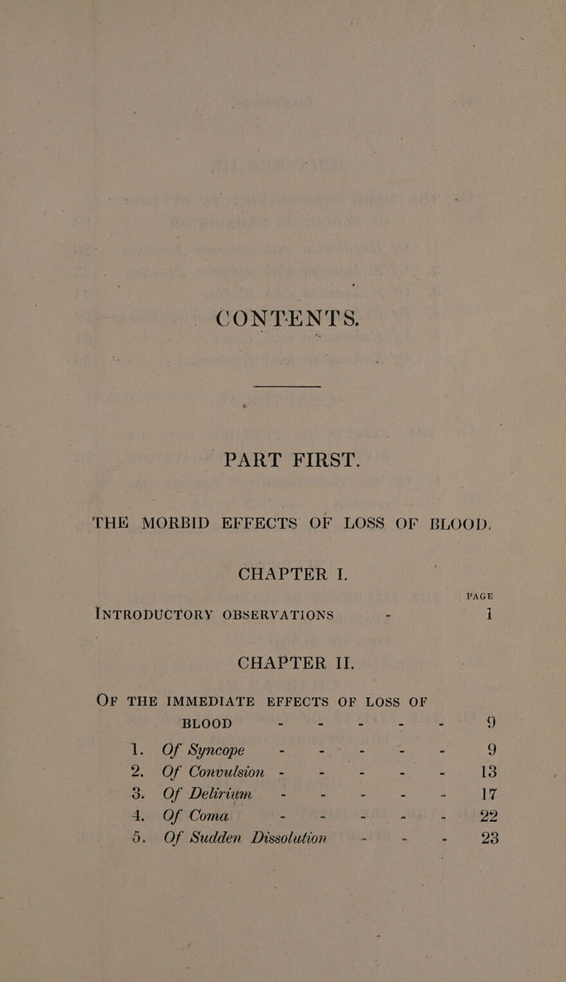 CONTENTS. PART FIRST. THE MORBID EFFECTS OF LOSS OF BLOOD. CHAPTER I. PAGE INTRODUCTORY OBSERVATIONS : i CHAPTER II. OF THE IMMEDIATE EFFECTS OF LOSS OF BLOOD - - - - - 9 1. Of Syncope - ee : - 9 2. Of Convulsion - - - - - 13 3. Of Delirium — - - - - - 17 4. Of Coma - - SEA - 22