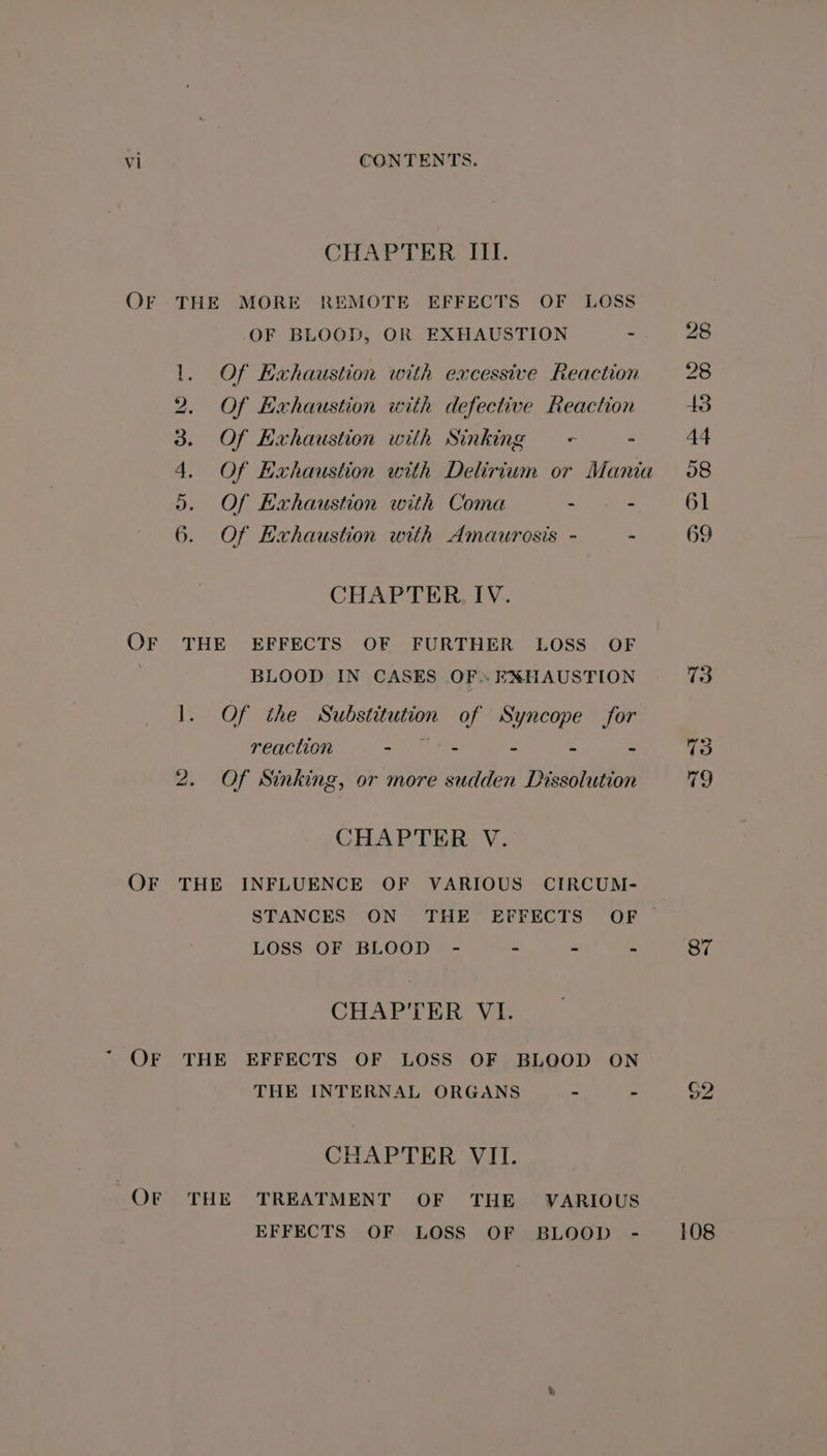 OF OF OF CHAPTER III. THE MORE REMOTE EFFECTS OF LOSS OF BLOOD, OR EXHAUSTION = 1. Of Hxhaustion with excessive Reaction 2. Of Exhaustion with defective Reaction 3. Of Exhaustion with Sinking < - ». Of Exhaustion with Coma - : 6. Of Exhaustion with Amaurosis - - CHAPTER IV. THE EFFECTS OF FURTHER LOSS OF BLOOD IN CASES OFs EXHAUSTION 1. Of the Substitution of Syncope for reaction ari etS - - - 2. Of Sinking, or more sudden Dissolution CHAPTER V. THE INFLUENCE OF VARIOUS CIRCUM- STANCES ON THE EFFECTS OF LOSS OF BLOOD - - ~ - CHAPTER VI. THE EFFECTS OF LOSS OF BLOOD ON THE INTERNAL ORGANS - - CHAPTER VII. THE TREATMENT OF THE VARIOUS EFFECTS OF LOSS OF BLOOD - 69 87 $2 108