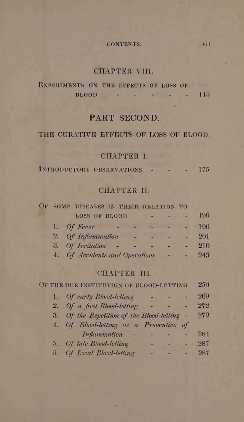CHAPTER VIII. EXPERIMENTS ON THE EFFECTS OF LOSS OF BLOOD - = - 4 a 115 PART SECOND. THE CURATIVE EFFECTS OF LOSS OF BLOOD. CHAPTER I. ar INTRODUCTORY OBSERVATIONS” - = 2 i Bre CHAPTER II. OF SOME DISEASES IN THEIR- RELATION TO LOSS OF BLOOD : - =- 196 I. Of Fever - - - fs - 196 2. Of Inflammation - - - - 201 3. Of Irritation - - - - = LO 4. Of Accidents and Operations — - -- 243 CHAPTER III. OF THE DUE INSTITUTION OF BLOOD-LETTING 250 1. Of early Blood-letting - - - 269 2. Of a first Blood-letting — - - ah. Te 3. Of the Repetition of the Blood-letting - 279 4. Of Blood-letting as a Preventive of Inflammation - - - - 284 ». Of late Blood-letiing - - - 287 Of Local Biood-letting - - Week Os :