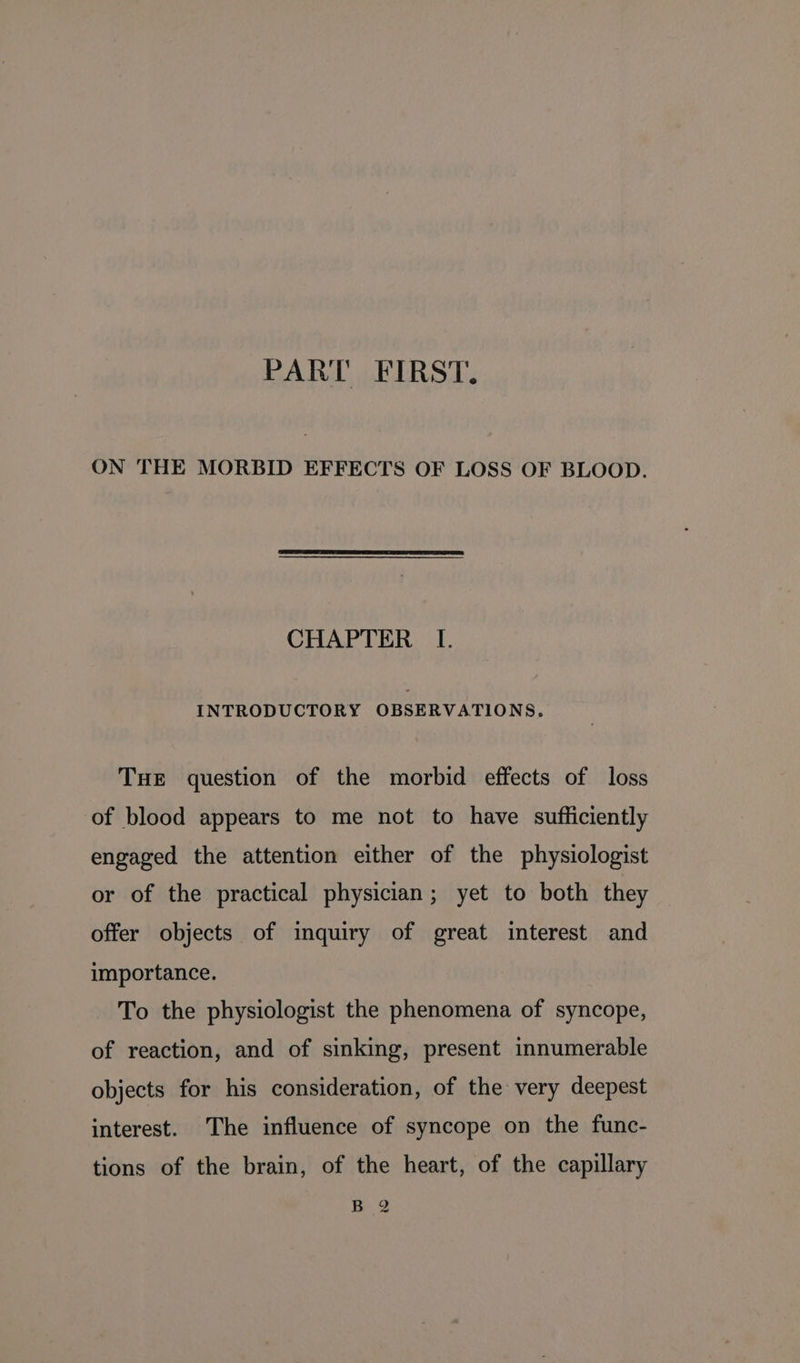 ON THE MORBID EFFECTS OF LOSS OF BLOOD. CHAPTER L[. INTRODUCTORY OBSERVATIONS. THE question of the morbid effects of loss of blood appears to me not to have sufficiently engaged the attention either of the physiologist or of the practical physician; yet to both they offer objects of inquiry of great interest and importance. To the physiologist the phenomena of syncope, of reaction, and of sinking, present innumerable objects for his consideration, of the very deepest interest. The influence of syncope on the func- tions of the brain, of the heart, of the capillary B 2