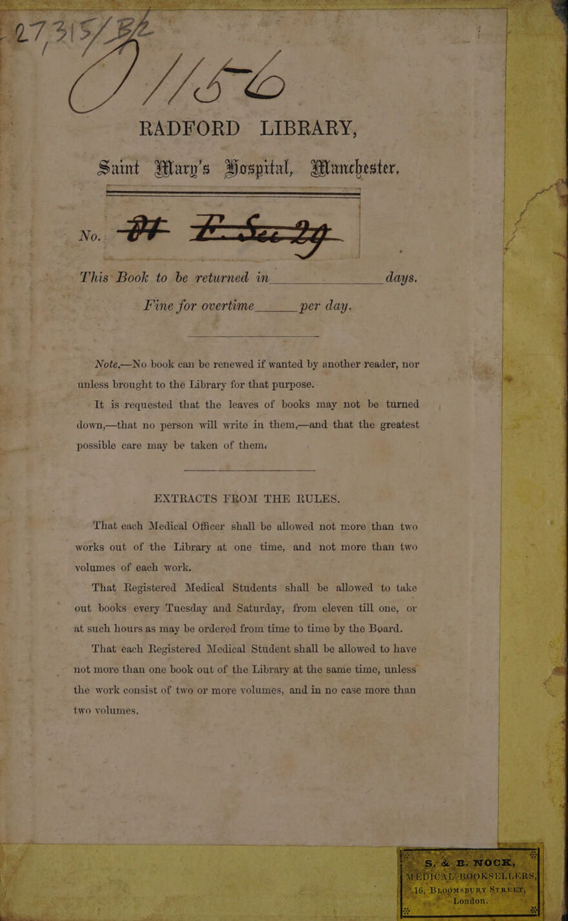 es rs . =. aj eae G ae t 3 . 4 a a ae Bee re ; = S ‘ - 2 we % * er, RADFORD LIBRARY, _ Saint Mary's 8 Bospital, seh: food Note, Er book can be renewed if wanted by another reader, nor It is requested that the leaves of books may not be turned down,—that no person will write in them,—and that the greatest possible care may be taken of them. EXTRACTS FROM THE RULES. That each Medical Officer shall be allowed not more than two works out of the Library at one time, and not more than two volumes of each work. That Registered Medical Students shall be allowed to take out books every Tuesday and Saturday, from eleven till one, or at such hours as may be ordered from time to time by the Board. That each Pogiserad Medical Student shall be allowed to have not more than one book out of the Library at the same time, unless the work consist of two or more volumes, and in no case more than. two volumes.