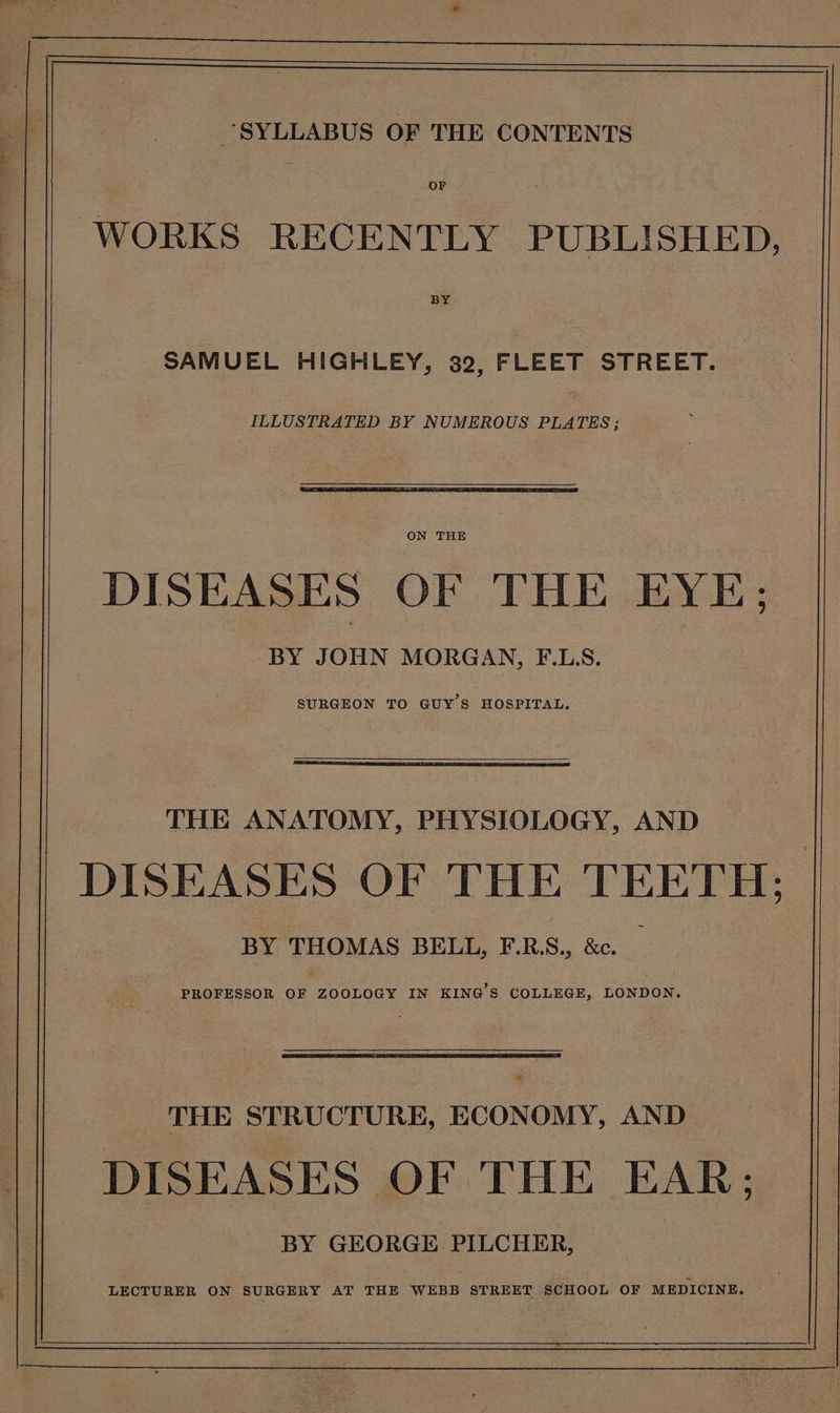 - en ee ee aftr ‘ », “SYLLABUS OF THE CONTENTS OF WORKS RECENTLY PUBLISHED, BY SAMUEL HIGHLEY, 32, FLEET STREET. ILLUSTRATED BY NUMEROUS PLATES; ON THE DISEASES OF THE EYE; BY JOHN MORGAN, F.LS. SURGEON TO GUY'S HOSPITAL. THE ANATOMY, PHYSIOLOGY, AND DISEASES OF THE TEETH: BY THOMAS BELL, F.R.S., &amp;c. _ PROFESSOR OF ZOOLOGY IN KING'S COLLEGE, LONDON. THE STRUCTURE, ECONOMY, AND DISEASES OF THE EAR; BY GEORGE PILCHER,