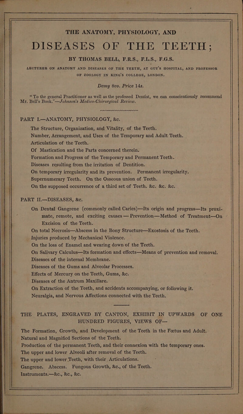 THE ANATOMY, PHYSIOLOGY, AND DISEASES OF THE TEETH; BY THOMAS BELL, F.R.S., F.L.S., F.G.S. LECTURER ON ANATOMY AND DISEASES OF THE TEETH, AT Guy's HOSPITAL, AND PROFESSOR OF ZOOLOGY IN KING'S COLLEGE, LONDON. Demy 8vo. Price 14s. “ To the general Practitioner as well as the professed Dentist, we can conscientiously recommend Mr. Bell's Book.”—Johnson's Medico-Chirurgical Review. PART I.—ANATOMY, PHYSIOLOGY, &amp;c. The Structure, Organization, and Vitality, of the Teeth. Number, Arrangement, and Uses of the Temporary and Adult Teeth. Articulation of the Teeth. Of Mastication and the Parts concerned therein. Formation and Progress of the Temporary and Permanent Teeth. Diseases resulting from the irritation of Dentition. On temporary irregularity and its prevention. Permanent irregularity. Supernumerary Teeth. On the Osseous union of Teeth. On the supposed occurrence of a third set of Teeth. &amp;c. &amp;c. &amp;c. PART II.—DISEASES, &amp;c. On Dental Gangrene (commonly called Caries)—Its origin and progress—Its proxi- mate, remote, and exciting causes — Prevention—Method of Treatment—On Excision of the Teeth. On total Necrosis—Abscess in the Bony Structure—Exostosis of the Teeth. Injuries produced by Mechanical Violence. On the loss of Enamel and wearing down of the Teeth. On Salivary Calculus—Its formation and effects—Means of prevention and removal. Diseases of the internal Membrane. . Diseases of the Gums and Alveolar Processes. Effects of Mercury on the Teeth, Gums, &amp;c. Diseases of the Antrum Maxillare. On Extraction of the Teeth, and accidents accompanying, or following it. Neuralgia, and Nervous Affections connected with the Teeth. THE PLATES, ENGRAVED BY CANTON, EXHIBIT IN UPWARDS OF ONE HUNDRED FIGURES, VIEWS OF— The Formation, Growth, and Development of the Teeth in the Foetus and Adult. Natural and Magnified Sections of the Teeth. Production of the permanent Teeth, and their connexion with the temporary ones. The upper and lower Alveoli after removal of the Teeth. The upper and lower Teeth, with their Articulations. Gangrene. Abscess. Fungous Growth, &amp;c., of the Teeth. Instruments.—&amp;c., &amp;c., &amp;c. SE ER EE at ee eee es EO 0 Sra keds