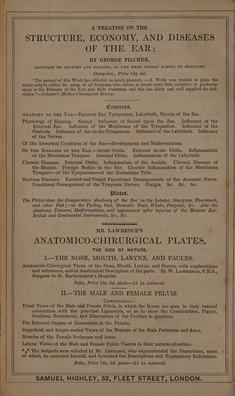 A TREATISE ON THE STRUCTURE, ECONOMY, AND DISEASES OF THE EAR; BY GEORGE PILCHER, LECTURER ON ANATOMY AND SURGERY, AT THE WEBB STREET SCHOOL OF MEDICINE. Demy 8vo., Price 10s. 6d. “The perusal of this Work has afforded us much pleasure. — A Work was wanted to place the whole subject within the grasp of all Surgeons who choose to devote some little exclusive or particular study to the Diseases of the Ear, and their treatment, and this has fairly and well supplied the defi- ciency.”—Johnson's Medico- Chirurgical Review. Contents, ANATOMY OF THE EAR—External Ear, Tympanum, Labyrinth, Nerves of the Ear. Physiology of Hearing. Sound. Influence of Sound upon the Ear. Influence of the External Ear. Influence of the Membrane of the Tympanum. Influence of the Ossicula. Influence of AirontheTympanum. Influence of the Labyrinth. Influence of the Nerves. Of the Abnormal Condition of the Ear—Development and Malformations. Or THE DISEASES OF THE EAR.—Acute Otitis. External Acute Otitis. Inflammation of the Membrana Tympani. Internal Otitis. Inflammation of the Labyrinth. Chronic Diseases. External Otitis. Inflammation of the Auricle. Chronic Diseases of the Meatus. Foreign Bodies in the Ear. Chronic Inflammation of the Membrana Tympani—of the Tympanum—of the Eustachian Tube. Nervous Diseases. Excited and Torpid Functional Derangements of the Acoustic Nerve. Functional Derangement of the Tympanic Nerves. Otalgia. &amp;c. &amp;c. &amp;c. lates. The Plates shew the Comparative Anatomy of the Ear in the Lobster, Sturgeon, Thornback, and other Fish ;—in the Turkey, Owl, Domestic Fowl, Whale, Porpoise, &amp;c. Also the Anatomy, Diseases, Malformations, and appearance after injuries of the Human Ear. British and Continental Instruments, &amp;c., &amp;c. MR. LAWRENCE’S ; ANATOMICO-CHIRURGICAL PLATES, THE SIZE OF NATURE, I.—THE NOSE, MOUTH, LARYNX, AND FAUCES. Remi oinicn. Chirurgical Views of the Nose, Mouth, Larynx, and Fauces, with explanations and references, and an Anatomical Description of the parts. By W. Lawrence, F.R.S., Surgeon to St. Bartholomew’s Hospital. Folio, Price 10s. 6d. plain—£1 1s. coloured. Il.— THE MALE AND FEMALE PELVIS. ComPRISING— Front Views of the Male and Female Pelvis, in which the Bones are seen in their natural connection with the principal Ligaments, so as to shew the Construction, Figure, Outlines, Boundaries, and Dimensions of the Cavities in question. The External Organs of Generation in the Female. Superficial and deeper seated Views of the Muscles of the Male Perineum and Anus. Muscles of the Female Perineum and Anus. Lateral Views of the Male and Female Pelvic Viscera in their natural situation. *,* The Subjects were selected by Mr. Lawrence, who superintended the Dissections, most of which he executed himself, and furnished the Descriptions and Explanatory References. Folio, Price 10s. 6d. plain—£1 1s. coloured.