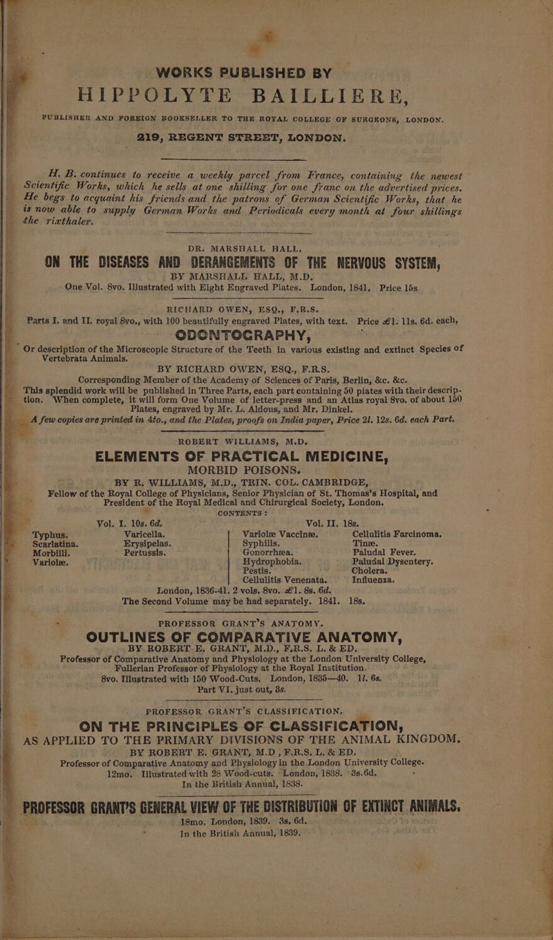 a WORKS PUBLISHED BY | HIPPOLYTE BAILLIERE, PUBLISHER AND FOREIGN BOOKSELLER TO THE ROYAL COLLEGE OF SURGEONS, LONDON. 219, REGENT STREET, LONDON. ~H. B. continues to receive a weekly parcel from France, containing the newest Scientific Works, which he sells at one shilling for one franc on the advertised prices. He begs to acquaint his friends and the patrons of German Scientific Works, that he is now able to supply German Works and Periodicals every month at four shillings the rivthaler. DR. MARSHALL HALL. ; ON THE DISEASES AND DERANGEMENTS OF THE NERVOUS SYSTEM, BY MARSHALL HALL, M.D. One Vol. 8vo. Illustrated with Eight Engraved Plates. London, 1841, Price 15s RICHARD OWEN, ESQ., F.R.S. : Parts I. and II. royal 8vo., with 100 beautifully engraved Plates, with text. Price €1. lls. 6d. each, : ODONTOGRAPHY, _ Or description of the Microscopic Structure of the Teeth in various existing and extinct Species of Vertebrata Animals. } BY RICHARD OWEN, ESQ., F.R.S. Corresponding Member of the Academy of Sciences of Paris, Berlin, &amp;c. &amp;c. This splendid work will be published in Three Parts, each part containing 50 piates with their descrip- tion. When complete, it will form One Volume of letter-press and an Atlas royal 8vo. of about 150 os Plates, engraved by Mr. L. Aldous, and Mr. Dinkel. : _ A few copies are printed in 4to., and the Plates, proofs on India paper, Price 2l. 12s. 6d. each Part. ROBERT WILLIAMS, M.D. ELEMENTS OF PRACTICAL MEDICINE, . MORBID POISONS. BY R, WILLIAMS, M.D., TRIN. COL. CAMBRIDGE, Fellow of the Royal College of Physicians, Senior Physician of St. Thomas’s Hospital, and President of the Royal Medical and Chirurgical Society, London. CONTENTS : Vol. I. 10s. 6d. Vol. II. 18s. . hus. Varicella. Variolee Vaccinee. Cellulitis Farcinoma. Scarlatina, Erysipelas.. Syphilis. Tine. Morbilli. Pertussis. Gonorrhea. Paludal Fever. Variolee. Hydrophobia, Paludal Dysentery. Pestis. 2 Cholera. Cellulitis. Venenata. Influenza. London, 1836-41. 2 vols. 8vo. €1. 8s. 6d. The Second Volume may be had separately. 1841. 18s. * PROFESSOR GRANT’S ANATOMY. OUTLINES OF COMPARATIVE ANATOMY, BY ROBERT. E, GRANT, M.D., F.R.S. L. &amp; ED. H Professor of Comparative Anatomy and Physiology at the London University College, e Fullerian Professor of Physiology at the Royal Institution. 8vo. Illustrated with 150 Wood-Cuts. London, 1885—40. 11. 6s. : Part VI, just out, 3s. PROFESSOR GRANT’S CLASSIFICATION. 3 ON THE PRINCIPLES OF CLASSIFICATION, AS APPLIED TO THE PRIMARY DIVISIONS OF THE ANIMAL KINGDOM, ' BY ROBERT E. GRANT, M.D, F.R.S. L. &amp; ED. Professor of Comparative Anatomy and Physiology in the London University College. 12mo. Illustrated with 28 Wood-cuts. London, 1888. 3s.6d. ‘ In the British Annual, 1838. M PROFESSOR GRANT'S GENERAL VIEW OF THE DISTRIBUTION OF EXTINCT ANIMALS. me 1gmo. London, 1839. 3s, 6d. . 40 Raid . In the British Annual, 1839. | ~ a er AN Nan re rata tate ae ae BD Ra