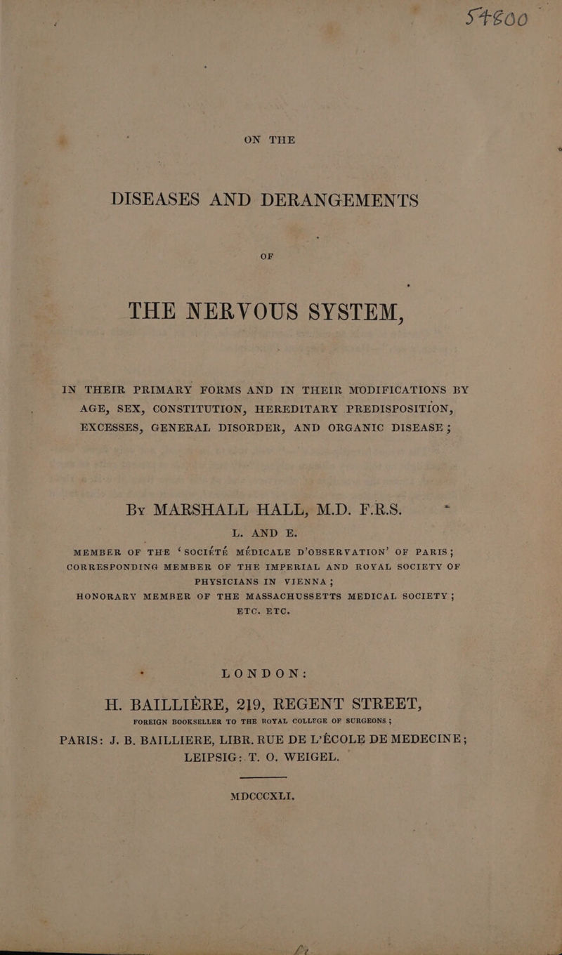 S+€00 P : ON THE DISEASES AND DERANGEMENTS OF THE NERVOUS SYSTEM, IN THEIR PRIMARY FORMS AND IN THEIR MODIFICATIONS BY AGE, SEX, CONSTITUTION, HEREDITARY PREDISPOSITION, EXCESSES, GENERAL DISORDER, AND ORGANIC DISEASE ; By MARSHALL HALL, M.D. F.R.S. L. AND E. MEMBER OF THE ‘SOCI£TE MEDICALE D’OBSERVATION’ OF PARIS} CORRESPONDING MEMBER OF THE IMPERIAL AND ROYAL SOCIETY OF PHYSICIANS IN VIENNA; HONORARY MEMBER OF THE MASSACHUSSETTS MEDICAL SOCIETY ; ETC. ETC. + LONDON: H. BAILLIERE, 219, REGENT STREET, FOREIGN BOOKSELLER TO THE ROYAL COLLEGE OF SURGEONS ; PARIS: J. B. BAILLIERE, LIBR. RUE DE L’ECOLE DE MEDECINE; LEIPSIG:.T. O. WEIGEL. — MDCCCXLI, \