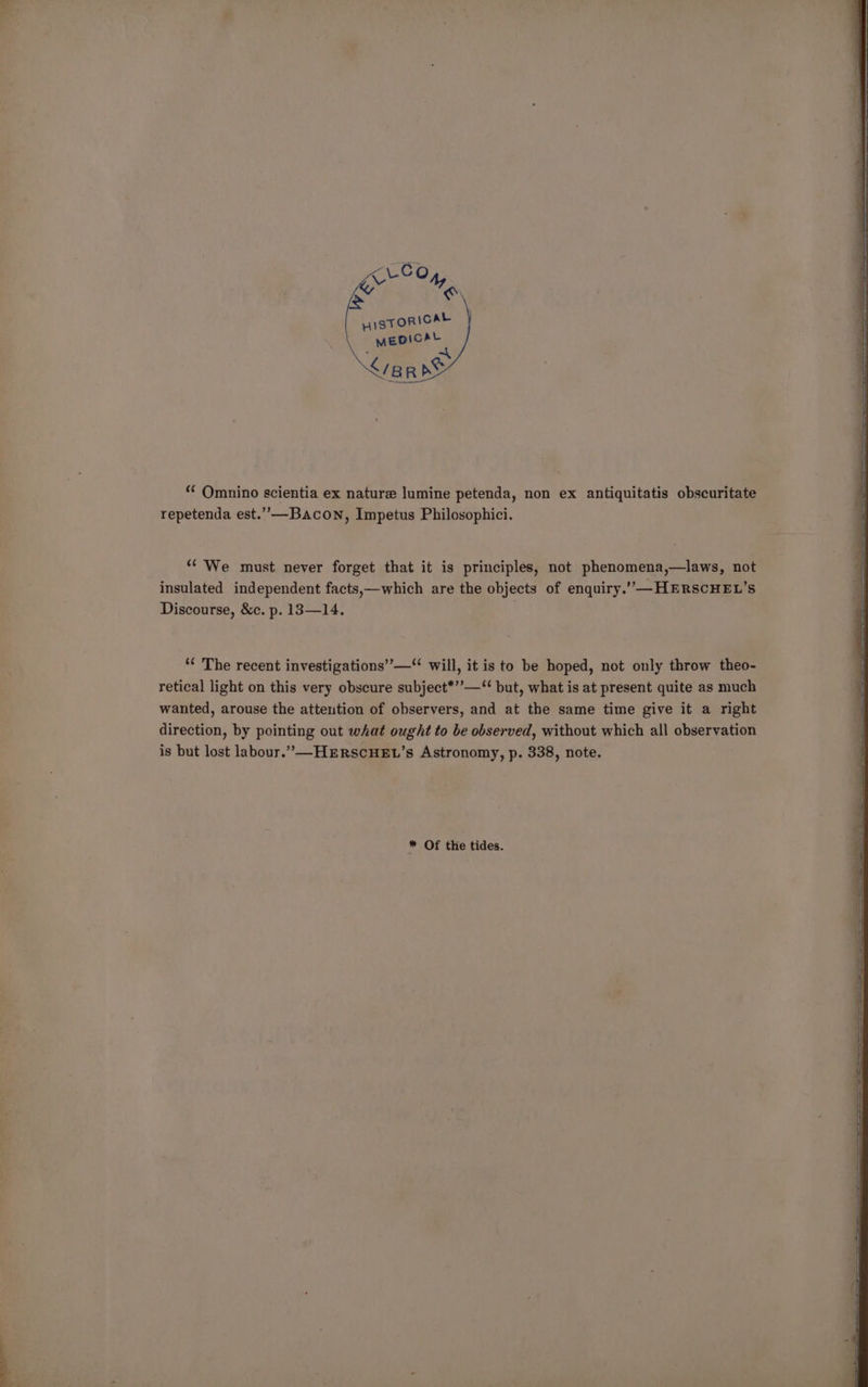 “‘ Omnino scientia ex nature lumine petenda, non ex antiquitatis obscuritate repetenda est.”—Bacon, Impetus Philosophici. “We must never forget that it is principles, not phenomena,—laws, not insulated independent facts,—which are the objects of enquiry.’””—HERSCHEL’S Discourse, &amp;c. p. 13—14. ““ The recent investigations’”’—“ will, it is to be hoped, not only throw theo- retical light on this very obscure subject*’’—“‘ but, what is at present quite as much wanted, arouse the attention of observers, and at the same time give it a right direction, by pointing out what ought to be observed, without which all observation is but lost labour.”—HERSCHEL’s Astronomy, p. 338, note. * Of the tides.