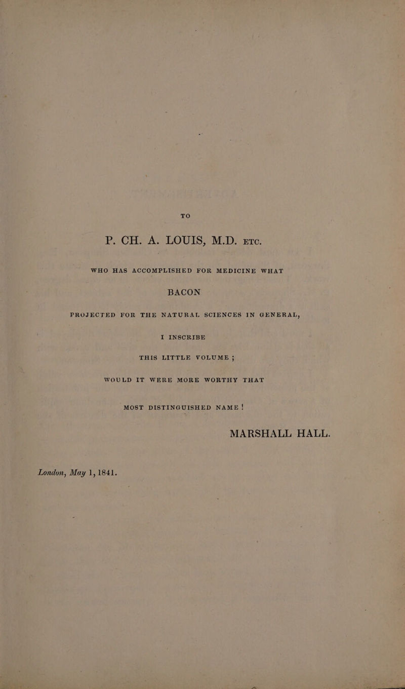 TO P. CH. A. LOUIS, M.D. erc. WHO HAS ACCOMPLISHED FOR MEDICINE WHAT BACON PROJECTED FOR THE NATURAL SCIENCES IN GENERAL, I INSCRIBE THIS LITTLE VOLUME j WOULD IT WERE MORE WORTHY THAT MOST DISTINGUISHED NAME! MARSHALL HALL.