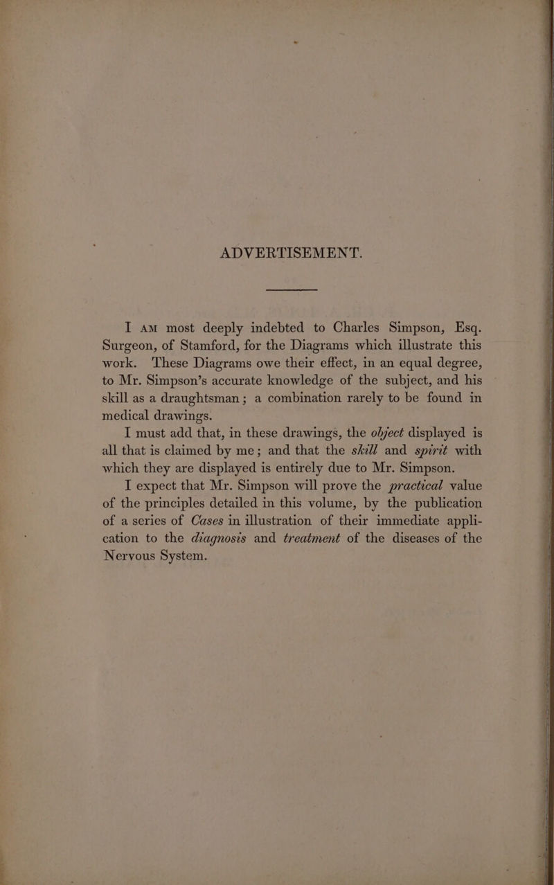 ADVERTISEMENT. I am most deeply indebted to Charles Simpson, Esq. Surgeon, of Stamford, for the Diagrams which illustrate this work. These Diagrams owe their effect, in an equal degree, to Mr. Simpson’s accurate knowledge of the subject, and his skill as a draughtsman ; a combination rarely to be found in medical drawings. I must add that, in these drawings, the olyect displayed is all that is claimed by me; and that the s/v// and spirit with which they are displayed is entirely due to Mr. Simpson. I expect that Mr. Simpson will prove the practical value of the principles detailed in this volume, by the publication of a series of Cases in illustration of their immediate appli- cation to the diagnosis and treatment of the diseases of the Nervous System.