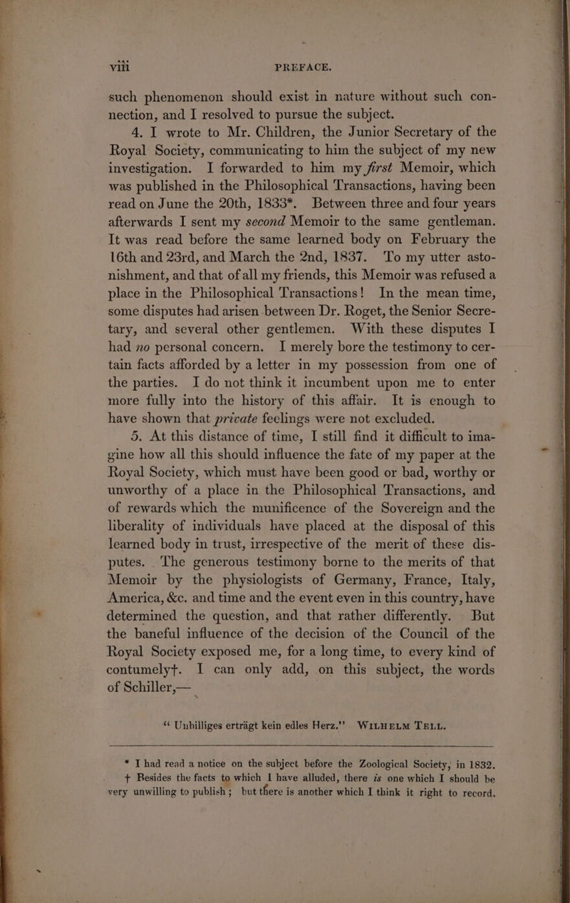 nection, and I resolved to pursue the subject. 4. I wrote to Mr. Children, the Junior Secretary of the Royal Society, communicating to him the subject of my new investigation. I forwarded to him my first Memoir, which was published in the Philosophical Transactions, having been read on. June the 20th, 1833*. Between three and four years afterwards I sent my second Memoir to the same gentleman. It was read before the same learned body on February the 16th and 23rd, and March the 2nd, 1837. To my utter asto- nishment, and that of all my friends, this Memoir was refused a place in the Philosophical Transactions! In the mean time, some disputes had arisen between Dr. Roget, the Senior Secre- tary, and several other gentlemen. With these disputes I had no personal concern. I merely bore the testimony to cer- tain facts afforded by a letter in my possession from one of Royal Society, which must have been good or bad, worthy or unworthy of a place in the Philosophical Transactions, and of rewards which the munificence of the Sovereign and the liberality of individuals have placed at the disposal of this learned body in trust, irrespective of the merit of these dis- putes. ‘The generous testimony borne to the merits of that Memoir by the physiologists of Germany, France, Italy, America, &amp;c. and time and the event even in this country, have determined the question, and that rather differently. But the baneful influence of the decision of the Council of the Royal Society exposed me, for a long time, to every kind of contumelyt. I can only add, on this subject, the words of Schiller,— ; “ Unhilliges ertragt kein edles Herz.” WiLHELM TELL. * I had read a notice on the subject before the Zoological Society, in 1832. + Besides the facts to which | have alluded, there ¢s one which I should be very unwilling to publish; but there is another which I think it right to record.