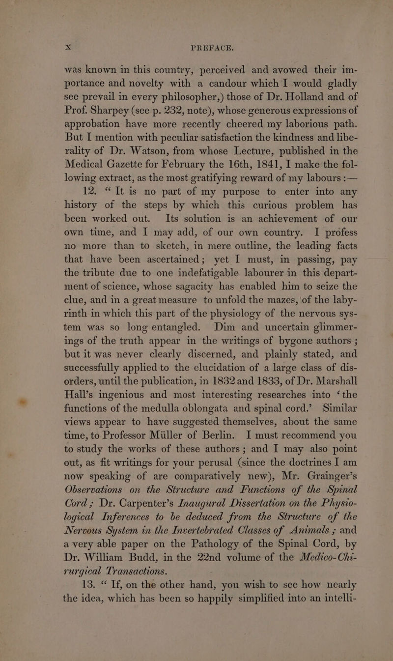 was known in this country, perceived and avowed their im- portance and novelty with a candour which I would gladly see prevail in every philosopher,) those of Dr. Holland and of Prof. Sharpey (see p. 232, note), whose generous expressions of approbation have more recently cheered my laborious path. But I mention with peculiar satisfaction the kindness and libe- rality of Dr. Watson, from whose Lecture, published in the Medical Gazette for February the 16th, 1841, I make the fol- lowing extract, as the most gratifying reward of my labours :— 12. “It is no part of my purpose to enter into any history of the steps by which this curious problem has been worked out. Its solution is an achievement of our own time, and I may add, of our own country. I profess no more than to sketch, in mere outline, the leading facts that have been ascertained; yet I must, in passing, pay the tribute due to one indefatigable labourer in this depart- ment of science, whose sagacity has enabled him to seize the clue, and in a great measure to unfold the mazes, of the laby- rinth in which this part of the physiology of the nervous sys- tem was so long entangled. Dim and uncertain glimmer- ings of the truth appear in the writings of bygone authors ; but it was never clearly discerned, and plainly stated, and successfully applied to the elucidation of a large class of dis- orders, until the publication, in 1832 and 1833, of Dr. Marshall Hall’s ingenious and most interesting researches into ‘the functions of the medulla oblongata and spinal cord.’ Similar views appear to have suggested themselves, about the same time, to Professor Miller of Berlin. I must recommend you to study the works of these authors; and I may also point out, as fit writings for your perusal (since the doctrines I am now speaking of are comparatively new), Mr. Grainger’s Observations on the Structure and Functions of the Spinal Cord ; Dr. Carpenter’s Inaugural Dissertation on the Physio- logical Inferences to be deduced from the Structure of the Nervous System in the Invertebrated Classes of Animals ; and avery able paper on the Pathology of the Spinal Cord, by Dr. William Budd, in the 22nd volume of the Medtco-Chi- rurgical Transactions. 13. “ If, on the other eee you wish to see how nearly the idea, which has been so happily simplified to an intelli-