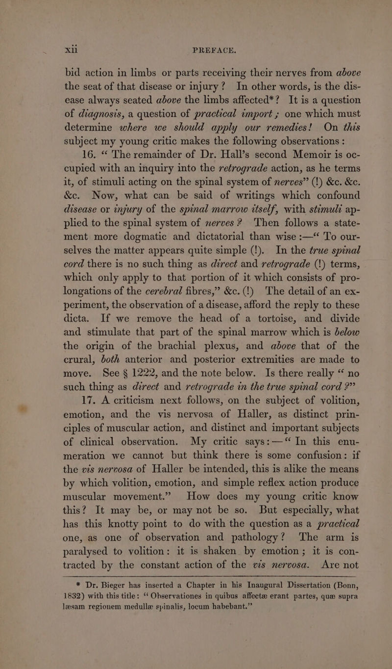 bid action in limbs or parts receiving their nerves from above the seat of that disease or injury? In other words, is the dis- ease always seated above the limbs affected*? It is a question of diagnosis, a question of practical import ; one which must determine where we should apply our remedies! On this subject my young critic makes the following observations : 16. “ The remainder of Dr. Hall’s second Memoir is oc- cupied with an inquiry into the retrograde action, as he terms it, of stimuli acting on the spinal system of nerves” (!) &amp;c. &amp;e. &amp;c. Now, what can be said of writings which confound disease or wyury of the spinal marrow itself, with stimuli ap- plied to the spinal system of merves ? Then follows a state- ment more dogmatic and dictatorial than wise :—‘ To our- selves the matter appears quite simple (!). In the true spinal cord there is no such thing as direct and retrograde (!) terms, which only apply to that portion of it which consists of pro- longations of the cerebral fibres,” &amp;c.(!) The detail of an ex- periment, the observation of a disease, afford the reply to these dicta. If we remove the head of a tortoise, and divide and stimulate that part of the spinal marrow which is below the origin of the brachial plexus, and adove that of the crural, doth anterior and posterior extremities are made to move. See § 1222, and the note below. Is there really “ no such thing as direct and retrograde in the true spinal cord 2” 17. A criticism next follows, on the subject of volition, emotion, and the vis nervosa of Haller, as distinct prin- ciples of muscular action, and distinct and important subjects of clinical observation. My critic says:—‘“‘ In this enu- meration we cannot but think there is some confusion: if the ws nervosa of Haller be intended, this is alike the means by which volition, emotion, and simple reflex action produce muscular movement.” How does my young critic know this? It may be, or may not be so. But especially, what has this knotty point to do with the question as a practical one, as one of observation and pathology? ‘The arm is paralysed to volition: it is shaken by emotion; it is con- tracted by the constant action of the ws nervosa. Are not * Dr. Bieger has inserted a Chapter in his Inaugural Dissertation (Bonn, 1832) with this title: ‘‘ Ohservationes in quibus affecte erant partes, que supra lesam regionem medulle spinalis, locum habebant.”