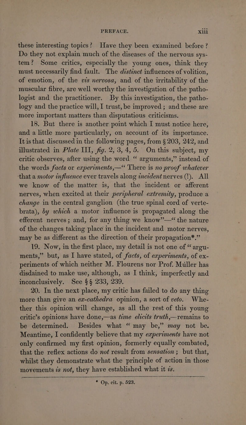 these interesting topics! Have they been examined before ? Do they not explain much of the diseases of the nervous sys- tem?’ Some critics, especially the young ones, think they must necessarily find fault. The distinct influences of volition, of emotion, of the ws nervosa, and of the irritability of the muscular fibre, are well worthy the investigation of the patho- logist and the practitioner. By this investigation, the patho- logy and the practice will, I trust, be improved ; and these are more important matters than disputatious criticisms. 18. But there is another point which I must notice here, and a little more particularly, on account of its importance. It is that discussed in the following pages, from § 203, 242, and illustrated in Plate III, fig. 2, 3, 4,5. On this subject, my critic observes, after using the word “ arguments,” instead of the words facts or experiments,—“ ‘There is no proof whatever that a motor influence ever travels along incident nerves (!). All we know of the matter is, that the incident or afferent nerves, when excited at their peripheral extremity, produce a change in the central ganglion (the true spinal cord of verte- brata), by which a motor influence is propagated along the efferent nerves; and, for any thing we know”—*“ the nature of the changes taking place in the incident and motor nerves, may be as different as the direction of their propagation*.” 19. Now, in the first place, my detail is not one of “ argu- ments,” but, as I have stated, of facts, of experiments, of ex- periments of which neither M. Flourens nor Prof. Muller has disdained to make use, although, as I think, imperfectly and inconclusively. See §§ 233, 239. 20. In the next place, my critic has failed to do any thing more than give an ez-cathedra opinion, a sort of veto. Whe- ther this opinion will change, as all the rest of this young critic’s opinions have done,—as tume elicits truth,—remains to be determined. Besides what ‘ may be,” may not be. Meantime, I confidently believe that my experiments have not only confirmed my first opinion, formerly equally combated, that the reflex actions do noé result from sensation ; but that, whilst they demonstrate what the principle of action in those movements ¢s not, they have established what it zs. * Op. cit. p. 523.