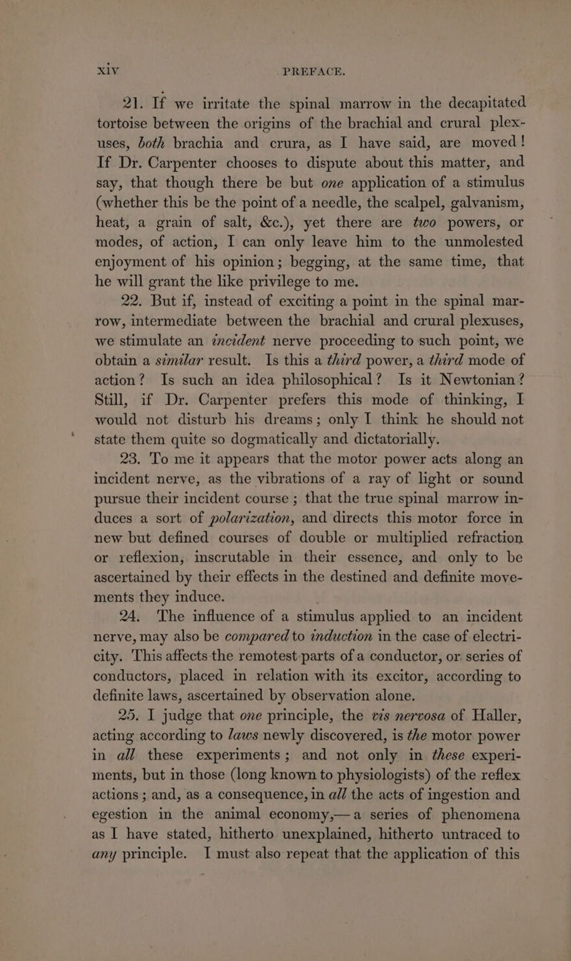 21. If we irritate the spinal marrow in the decapitated tortoise between the origins of the brachial and crural plex- uses, both brachia and crura, as I have said, are moved! If Dr. Carpenter chooses to dispute about this matter, and say, that though there be but one application of a stimulus (whether this be the point of a needle, the scalpel, galvanism, heat, a grain of salt, &amp;c.), yet there are two powers, or modes, of action, I can only leave him to the unmolested enjoyment of his opinion; begging, at the same time, that he will grant the like privilege to me. 22. But if, instead of exciting a point in the spinal mar- row, intermediate between the brachial and crural plexuses, we stimulate an zncident nerve proceeding to such point, we obtain a simdlar result. Is this a therd power, a third mode of action? Is such an idea philosophical? Is it Newtonian? Still, if Dr. Carpenter prefers this mode of thinking, I would not disturb his dreams; only I think he should not state them quite so dogmatically and dictatorially. 23. To me it appears that the motor power acts along an incident nerve, as the vibrations of a ray of light or sound pursue their incident course ; that the true spinal marrow in- duces a sort of polarization, and directs this motor force in new but defined courses of double or multiplied refraction or reflexion, inscrutable in their essence, and only to be ascertained by their effects in the destined and definite move- ments they induce. 24. ‘The influence of a stimulus applied to an incident nerve, may also be compared to induction in the case of electri- city. This affects the remotest-parts of a conductor, or. series of conductors, placed in relation with its excitor, according to definite laws, ascertained by observation alone. 25. I judge that one principle, the evs nervosa of Haller, acting according to Jaws newly discovered, is the motor power in all these experiments; and not only in ‘these experi- ments, but in those (long known to physiologists) of the reflex actions; and, as a consequence, in a@// the acts of ingestion and egestion in the animal economy,—a series of phenomena as I have stated, hitherto unexplained, hitherto wntraced to any principle. I must also repeat that the application of this