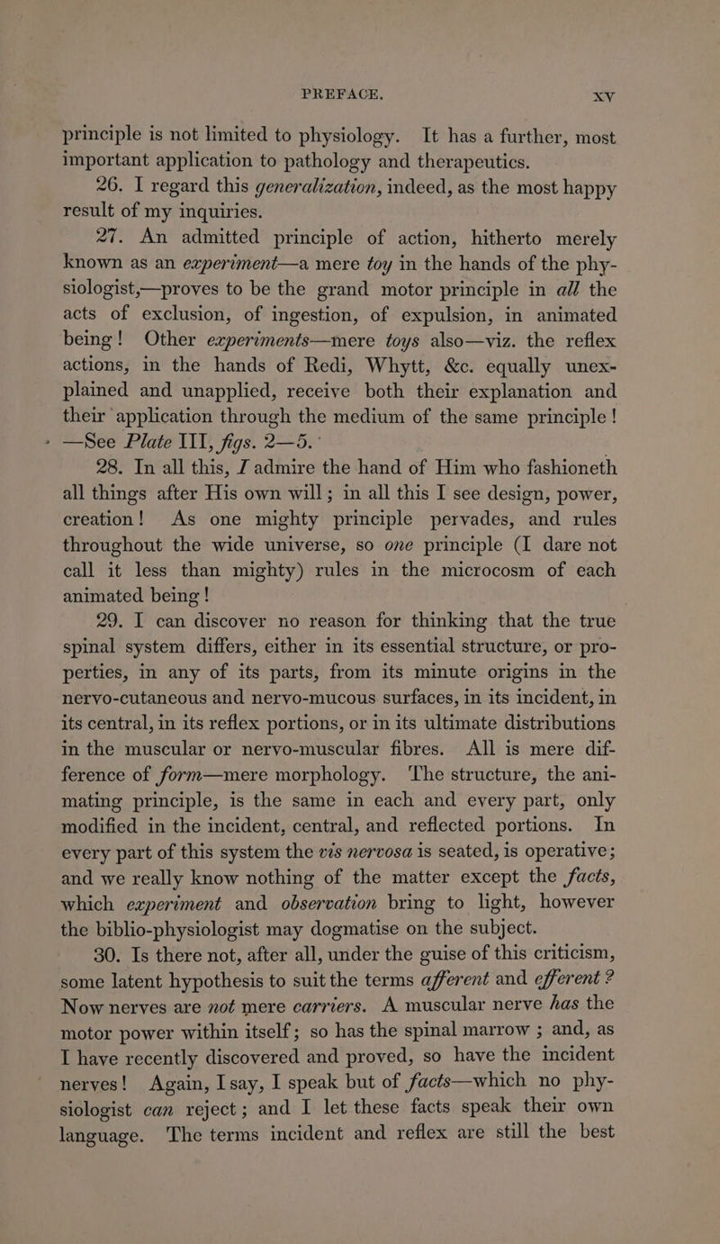 principle is not limited to physiology. It has a further, most important application to pathology and therapeutics. 26. I regard this generalization, indeed, as the most happy result of my inquiries. 27. An admitted principle of action, hitherto merely known as an experiment—a mere toy in the hands of the phy- siologist,—proves to be the grand motor principle in al the acts of exclusion, of ingestion, of expulsion, in animated being! Other experiments—mere toys also—viz. the reflex actions, in the hands of Redi, Whytt, &amp;c. equally unex- plained and unapplied, receive both their explanation and their application through the medium of the same principle ! - —See Plate III, figs. 2—5. 28. In all this, J admire the hand of Him who fashioneth all things after His own will; in all this I see design, power, creation! As one mighty principle pervades, and rules throughout the wide universe, so one principle (I dare not call it less than mighty) rules in the microcosm of each animated being! 29. I can discover no reason for thinking that the true spinal system differs, either in its essential structure, or pro- perties, in any of its parts, from its minute origins in the nervo-cutaneous and nervo-mucous surfaces, in its incident, in its central, in its reflex portions, or in its ultimate distributions in the muscular or nervo-muscular fibres. All is mere dif- ference of form—mere morphology. ‘The structure, the ani- mating principle, is the same in each and every part, only modified in the incident, central, and reflected portions. In every part of this system the vis nervosa is seated, is operative ; and we really know nothing of the matter except the facts, which experiment and observation bring to light, however the biblio-physiologist may dogmatise on the subject. 30. Is there not, after all, under the guise of this criticism, some latent hypothesis to suit the terms afferent and efferent ? Now nerves are not mere carriers. A muscular nerve has the motor power within itself; so has the spinal marrow ; and, as I have recently discovered and proved, so have the incident nerves! Again, Isay, I speak but of facts—which no phy- siologist can reject; and I let these facts speak the own language. ‘The terms incident and reflex are still the best