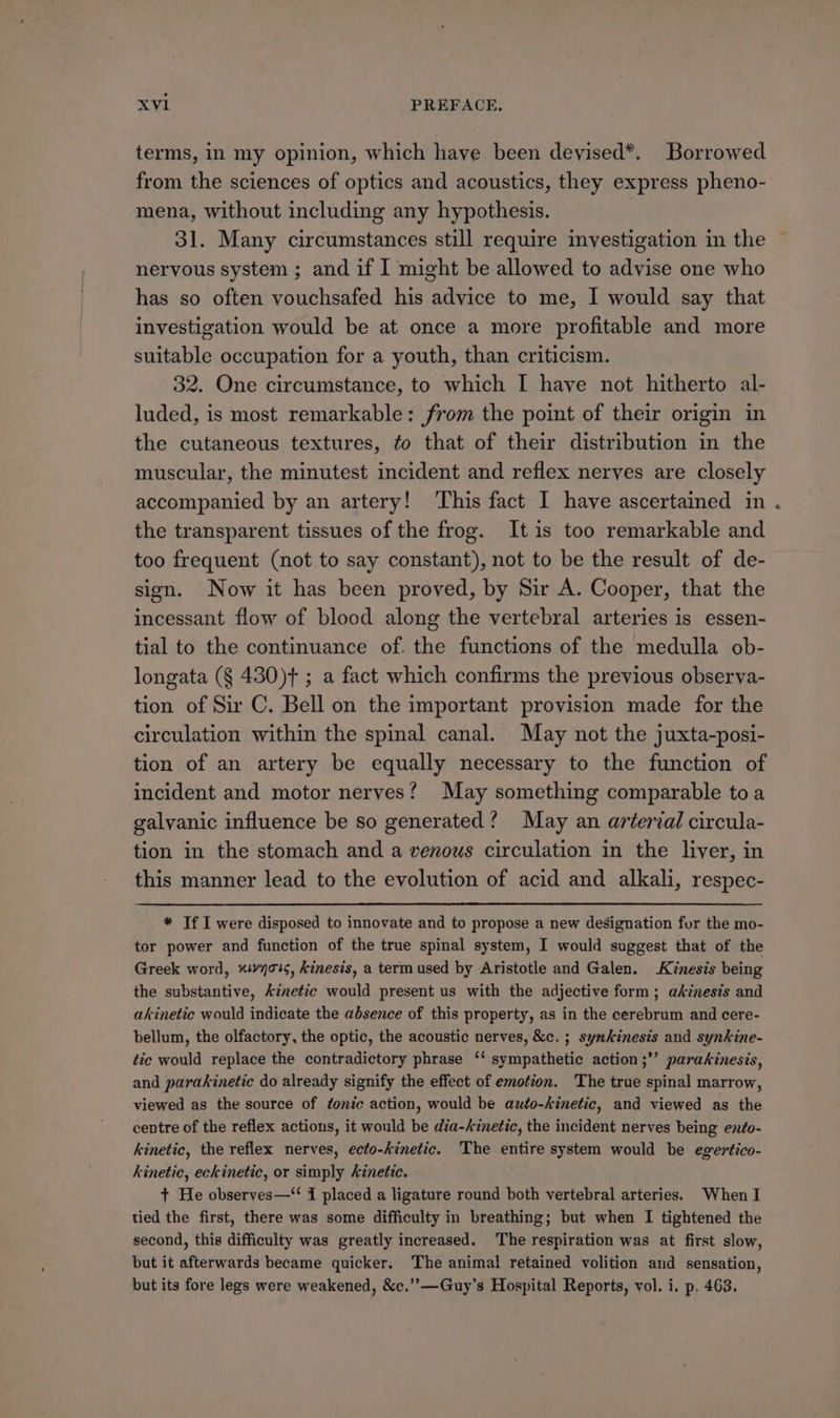 terms, in my opinion, which have been deyised*. Borrowed from the sciences of optics and acoustics, they express pheno- mena, without including any hypothesis. 31. Many circumstances still require investigation in the nervous system ; and if I might be allowed to advise one who has so often vouchsafed his advice to me, 1 would say that investigation would be at once a more profitable and more suitable occupation for a youth, than criticism. 32. One circumstance, to which I haye not hitherto al- luded, is most remarkable: from the point of their origin in the cutaneous textures, ¢o that of their distribution in the muscular, the minutest incident and reflex nerves are closely accompanied by an artery! ‘This fact I have ascertained in the transparent tissues of the frog. Itis too remarkable and too frequent (not to say constant), not to be the result of de- sign. Now it has been proved, by Sir A. Cooper, that the incessant flow of blood along the vertebral arteries is essen- tial to the continuance of. the functions of the medulla ob- longata (§ 430)+ ; a fact which confirms the previous observa- tion of Sir C. Bell on the important provision made for the circulation within the spinal canal. May not the juxta-posi- tion of an artery be equally necessary to the function of incident and motor nerves? May something comparable toa galvanic influence be so generated? May an aréerial circula- tion in the stomach and a venous circulation in the liver, in this manner lead to the evolution of acid and alkali, respec- * If I were disposed to innovate and to propose a new designation fur the mo- tor power and function of the true spinal system, I would suggest that of the Greek word, “!vyo1¢, Kinesis, a term used by Aristotle and Galen. Kinesis being the substantive, kinetic would present us with the adjective form; akinesis and akinetic would indicate the absence of this property, as in the cerebrum and cere- bellum, the olfactory, the optic, the acoustic nerves, &amp;c. ; synkinesis and synkine- tic would replace the contradictory phrase ‘‘ sympathetic action ;”’ parakinesis, and parakinetiec do already signify the effect of emotion. The true spinal marrow, viewed as the source of tonic action, would be auto-kinetic, and viewed as the centre of the reflex actions, it would be dia-kinetic, the incident nerves being ento- kinetic, the reflex nerves, ecto-kinetic. The entire system would be egertico- kinetic, eckinetic, or simply kinetic. + He observes—“ I placed a ligature round both vertebral arteries. When I tied the first, there was some difficulty in breathing; but when I tightened the second, this difficulty was greatly increased. The respiration was at first slow, but it afterwards became quicker. The animal retained volition and sensation, but its fore legs were weakened, &amp;c.”—Guy’s Hospital Reports, vol. i. p. 463.