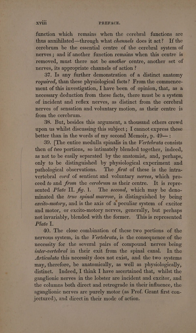 function which remains when the cerebral functions are thus annihilated—through what channels does it act? If the cerebrum be the essential centre of the cerebral system of nerves ; and if another function remains when this centre is removed, must there not be another centre, another set of nerves, its appropriate channels of action ? 37. Is any further demonstration of a distinct anatomy required, than these physiological facts? From the commence- ment of this investigation, I have been of opinion, that, as a necessary deduction from these facts, there must be a system of incident and reflex nerves, as distinct from the cerebral nerves of sensation and voluntary motion, as their centre is from the cerebrum. 38. But, besides this argument, a thousand others crowd upon us whilst discussing this subject; I cannot express these better than in the words of my second Memoir, p. 49—: 39. [The entire medulla spinalis in the Vertebrata consists then of ¢wo portions, so intimately blended together, indeed, as not to be easily separated by the anatomist, and, perhaps, only to be distinguished by physiological experiment and pathological observations. The jirst of these is the intra- vertebral cord of sentient and voluntary nerves, which pro- ceed to and from the cerebrum as their centre. It is repre- sented Plate Il. fig. 1. The second, which may be deno- minated the true spinal marrow, is distinguished by being excito-motory, and is the axis of a peculiar system of excitor and motor, or excito-motory nerves, generally, but perhaps not invariably, blended with the former. ‘This is represented Plate I. 40. The close combination of these two portions of the nervous system, in the Vertebrata, is the consequence of the necessity for the several pairs of compound nerves being enter-vertebral in their exit from the spinal canal. In the Articulata this necessity does not exist, and the two systems may, therefore, be anatomically, as well as physiologically, distinct. Indeed, I think I have ascertained that, whilst the ganglionic nerves in the lobster are incident and excitor, and the columns both direct and retrograde in their influence, the aganglionic nerves are purely motor (as Prof. Grant first con- jectured), and direct in their mode of action.