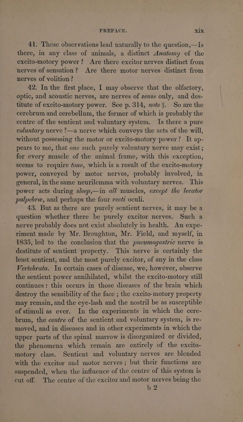 PREFACE. xX1x 41. These observations lead naturally to the question,—Is there, in any class of animals, a distinct Anatomy of the excito-motory power? Are there excitor nerves distinct from nerves of sensation? Are there motor nerves distinct from nerves of volition ? 42. In the first place, I may observe that the olfactory, optic, and acoustic nerves, are nerves of sense only, and des- titute of excito-motory power. See p. 314, note ||. So are the cerebrum and cerebellum, the former of which is probably the centre of the sentient and voluntary system. Is there a pure voluntary nerve ’—a nerve which conveys the acts of the will, without possessing the motor or excito-motory power! It ap-— pears to me, that one such purely voluntary nerve may exist ; for every muscle of the animal frame, with this exception, seems to require fone, which is a result of the excito-motory power, conveyed by motor nerves, probably involved, in general, inthe same neurilemma with voluntary nerves. ‘This power acts during sleep,—in all muscles, except the levator palpebre, and perhaps the four rect: oculi. 43. But as there are purely sentient nerves, it may be a question whether there be purely excitor nerves. Such a nerve probably does not exist absolutely in health. An expe- riment made by Mr. Broughton, Mr. Field, and myself, in 1835, led to the conclusion that the pneumogastric nerve 1s destitute of sentient property. ‘This nerve is certainly the least sentient, and the most purely excitor, of any in the class Vertebrata. In certain cases of disease, we, however, observe the sentient power annihilated, whilst the excito-motory still continues: this occurs in those diseases of the brain which destroy the sensibility of the face ; the excito-motory property may remain, and the eye-lash and the nostril be as susceptible of stimuli as ever. In the experiments in which the cere- brum, the centre of the sentient and voluntary system, is re- moved, and in diseases and in other experiments in which the upper parts of the spinal marrow is disorganized or divided, the phenomena which remain are entirely of the excito- motory class. Sentient and voluntary nerves are blended with the excitor and motor nerves; but their functions are suspended, when the influence of the centre of this system is cut off. The centre of the excitor and motor nerves being the b2