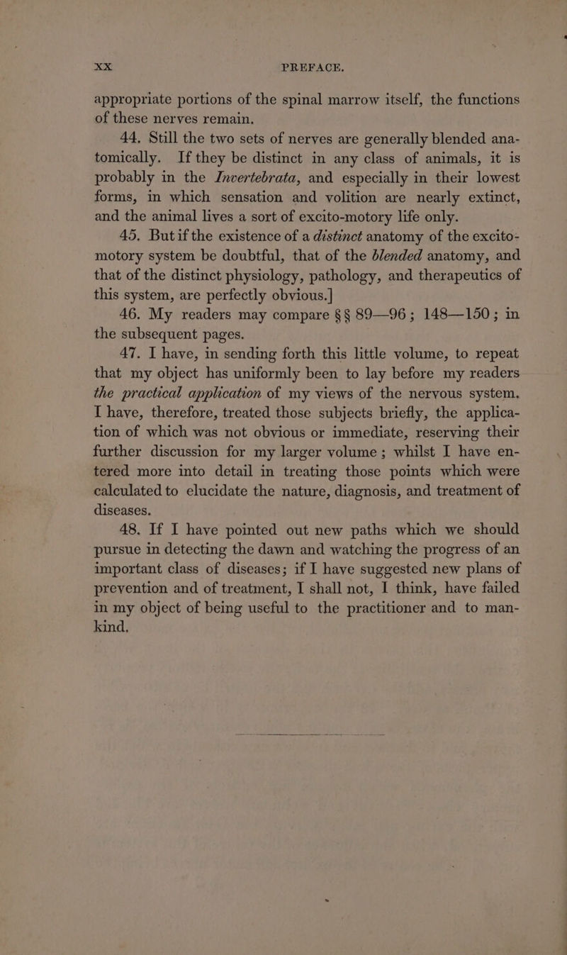 appropriate portions of the spinal marrow itself, the functions of these nerves remain. 44, Still the two sets of nerves are generally blended ana- tomically. If they be distinct in any class of animals, it is probably in the Jnvertebrata, and especially in their lowest forms, in which sensation and volition are nearly extinct, and the animal lives a sort of excito-motory life only. 45, Butif the existence of a distinct anatomy of the excito- motory system be doubtful, that of the blended anatomy, and that of the distinct physiology, pathology, and therapeutics of this system, are perfectly obvious. | 46. My readers may compare §§ 89—96; 148—150; in the subsequent pages. 47. I have, in sending forth this little volume, to repeat that my object has uniformly been to lay before my readers the practical application of my views of the nervous system. I have, therefore, treated those subjects briefly, the applica- tion of which was not obvious or immediate, reserving their further discussion for my larger volume ; whilst I have en- tered more into detail in treating those points which were calculated to elucidate the nature, diagnosis, and treatment of diseases. 48. If I have pointed out new paths which we should pursue in detecting the dawn and watching the progress of an important class of diseases; if I have suggested new plans of prevention and of treatment, I shall not, I think, have failed in my object of being useful to the practitioner and to man- kind,