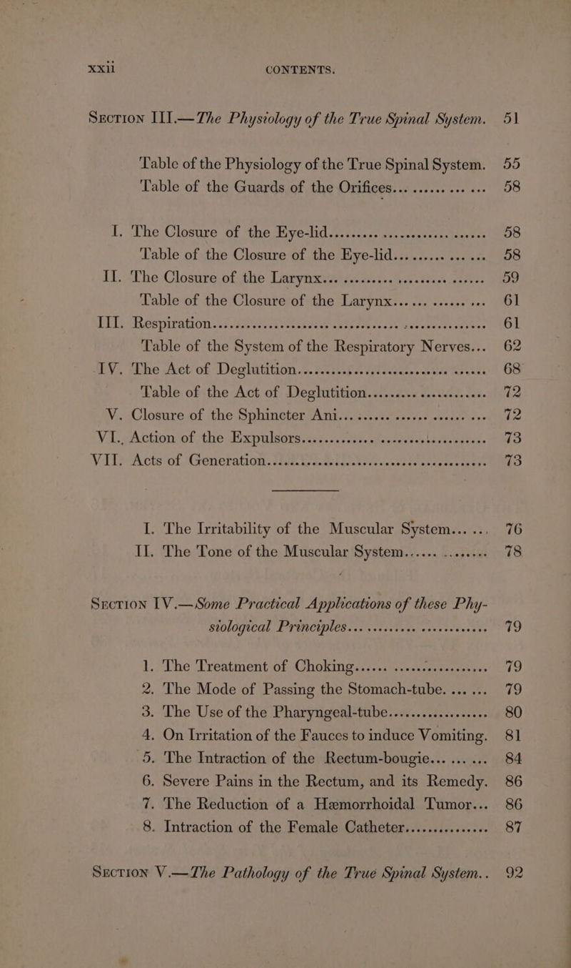 Section Il].—The Physiology of the True Spinal System. Table of the Physiology of the True Spinal System. Table of the Guards of the Orifices... ......... I. The Closure of the Eye-lid......... iG Seeks ts planes ‘Table of the Closure of the Eye-lid............... I1L-The Clostre ofthe Lidtyixteiis 3.t-.8 5.422 veer Table of the Closure of the Larynx... ... ...... +. PEL? Respiration si Pe vos ee tae otees 5 aewayeeeeenss Table of the System of the Besse Nerves... wbY, «Lhe Aet of Deglitition..... s2nnps (1 Siths elt Racks Fable of the Act of Deghutition.....i.0. 0...s06..03. Wi Closuresl the Sihineter oA ntedessscte chp s alent the ve VI., Action of the Expulsors........ Avatevacgiu lee owes. Vit Acts ‘of (Generation. cE le eee I. The Irritability of the Muscular System... .., II. The 'Tone of the Muscular System...... Likes Woes Section 1V.—Some Practical Applications of these Phy- BIOLOQTCAL LE TWINS facia 2a eee eaawaea teases ss 1. The Treatment of Choking...... ...... Ses ae 2. The Mode of Passing the Stomach-tube. ... ... 3. The Use of the Pharyngeal-tube...............06 4. On Irritation of the Fauces to induce Vomiting. 5. The Intraction of the Rectum-bougie... ... ... 6. Severe Pains in the Rectum, and its Remedy. 7. The Reduction of a Hemorrhoidal Tumor... 8. Intraction of the Female Catheter............... Section V.—The Pathology of the True Spinal System... 80 81 84 86 86 87 92